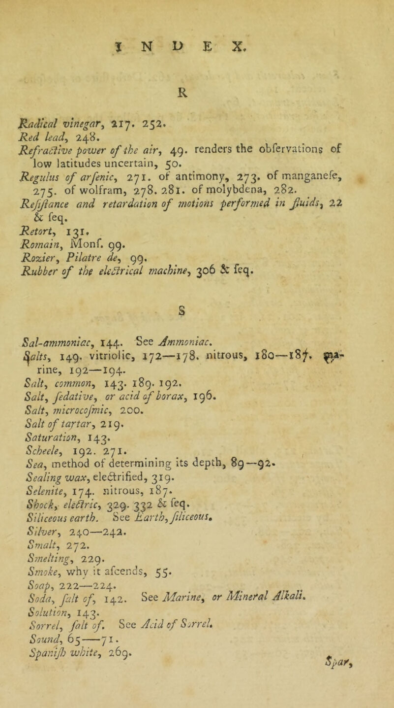 R Radical vinegar^ 252. Red leady 248. Refractive power of the aivy 49. renders the obfervations of low latitudes uncertain, 50. Reguhis of arfenicy 271, of antimony, 273. of manganefe, 275. of wolfram, 278.281. of molybdena, 282. Reftfance and retardation of motions performed in fluids^ 22 & feq. Retorty 131, Romainy Monf. 99. Roziery Pilatre de, 99. Rubber of the ele^rical machingy 306 S: feq. S Sal-ammonicCy 144. See Ammoniac. i^a/tSy 149. vitriolic, 172—178. nitrous, 180—18^. ma- rine, 192—194. Salty commony 143. 189. 192. Salty fedativey or acid f boraxy 196. Salty microcofmicy 200. Salt of tartary 219. Saturationy 143. Scheeky 192. 271. , Seay method of determining its depth, 89—92. Sealing waXy eledrified, 319. Selenitey 174. nitrous, 187. Shocky eletlricy 329. 332 Sc feq. Siliceous earth. See Earthy filiceous. Silvery 24.0—242. Smalty 272. Smeltingy 22g. Smokey whv it afcends, 55* Soapy 222—224. Soduy flit cfy 142. See MarinCy or Mineral Alkali. Solution, 143. Sorrely fait of. See Acid of Sorrel. Soundy 65 71. Spanijh white, 269.