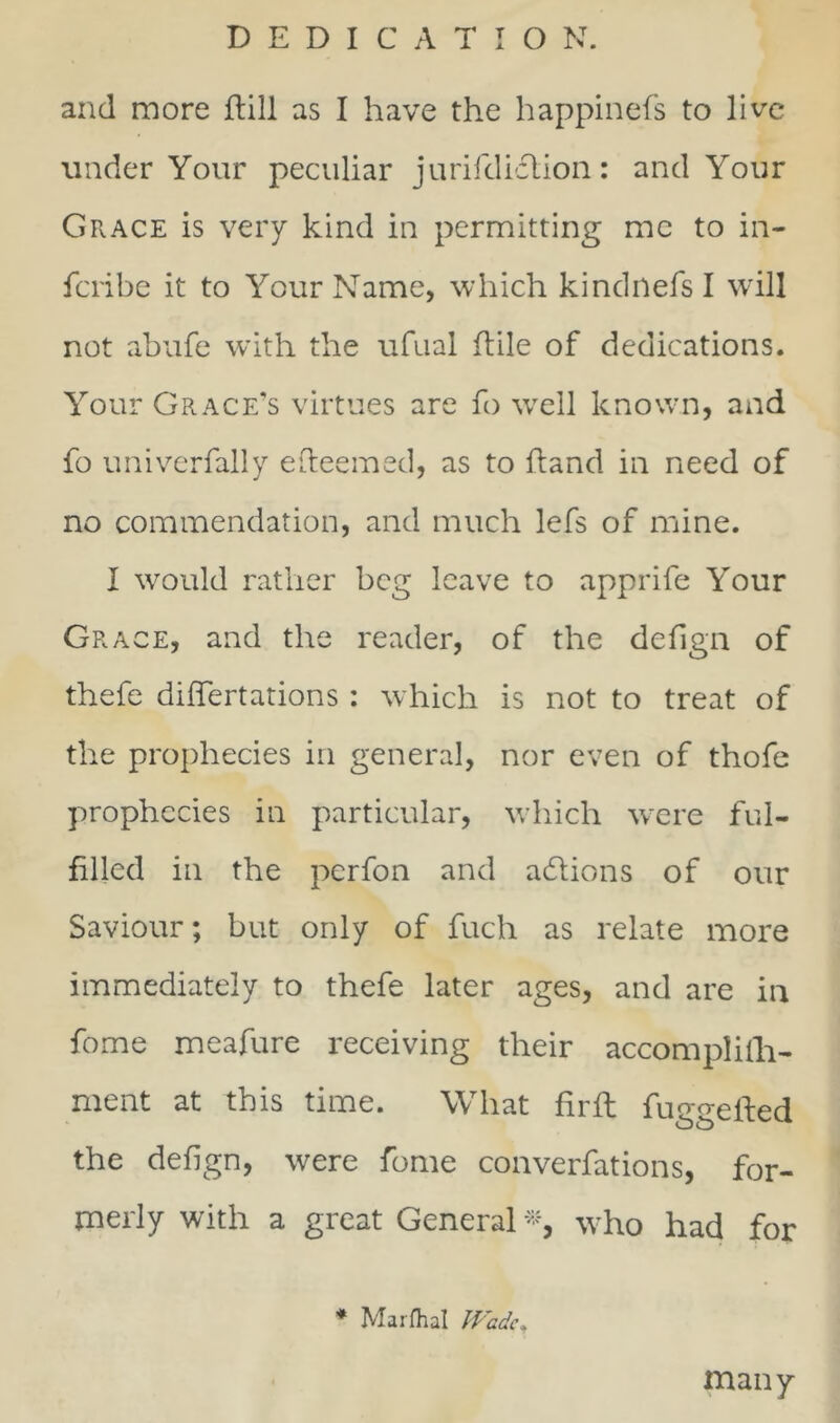 and more ftill as I have the happinefs to live under Your peculiar jurifdidlion: and Your Grace is very kind in permitting me to in- fcribe it to Your Name, which kindrlefs I will not abufe with the ufual ftile of dedications. Your Grace’s virtues are fo well known, and fo univerfally efteemed, as to hand in need of no commendation, and much lefs of mine. I would rather beg leave to apprife Your Grace, and the reader, of the defign of thefe diflertations : which is not to treat of the prophecies in general, nor even of thofe prophecies in particular, which were ful- filled in the perfon and actions of our Saviour; but only of fuch as relate more immediately to thefe later ages, and are in fome meafure receiving their accomplith- ment at this time. What fir ft fuggefted the defign, were fome converfations, for- merly with a great General *, who had for * Marfhal Wadet many