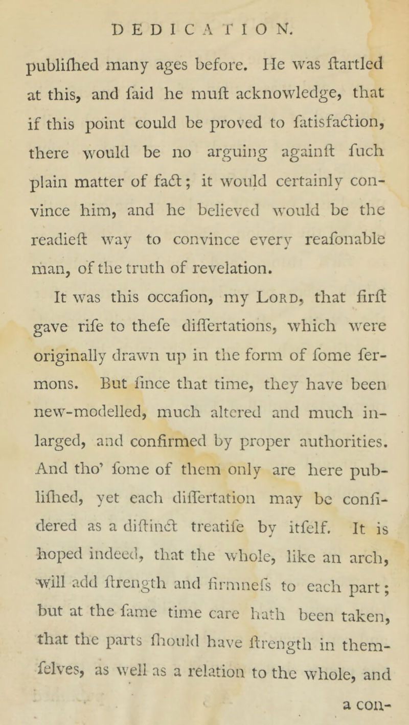 publifhed many ages before. He was dartled at this, and laid he rauft acknowledge, that if this point could be proved to fatisfadion, there would be no arguing again If fuch plain matter of fad; it would certainly con- vince him, and he believed would be the readied way to convince every reafonable man, of the truth of revelation. It was this occadon, my Lord, that fird gave rife to thefe differtations, which were originally drawn up in the form of fome fer- mons. But iince that time, they have been new-modelled, much altered and much in- larged, and confirmed by proper authorities. And tho’ lbme of them only are here pub- lifhed, yet each differtation may be confi- dered as a didind treatife by itfelf. It is hoped indeed, that the whole, like an arch, 'will add drength and firmnefs to each part; but at the fame time care hath been taken, that the parts fhould have drength in them- Atl\es, as well as a relation to the whole, and a con-