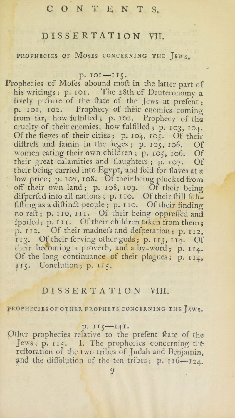 DISSERTATION VII. PROPHECIES OF MOSES CONCERNING THE Jews. p. ioi—115. Prophecies of Mofes abound mod in the latter part of his writings; p. 101. The 28th of Deuteronomy a lively pidlure of the date of the Jews at prefent; p. ioi, 102. Prophecy of their enemies coming from far, how fulfilled ; p. 102. Prophecy of the cruelty of their enemies, how fulfilled ; p. 103, 104. Of the fieges of their cities ; p.104, 105. Of their didrefs and famin in the lieges ; p. 105, 106. Of women eating their own children ; p. 105, 106. Of their great calamities and daughters ; p. 107. Of their being carried into Egypt, and fold for flaves at a low price; p.107,108. Of their being plucked from off their own land; p. 108, 109. Of their being dilperfed into all nations ; p. 110. Of their dill fub- liding as a didindt people ; p. 110. Of their finding no red; p. no, 111. Of their being opprdfed and fpoiled; p. nr. Of their children taken from them; p. 112. Of their madnefs and defperation ; p. 112, 113. Of their ferving other gods ; p. 113, 114. Of their beaming a proverb, and a by-word; p. 114. Of the long continuance of their plagues; p. 114, 115. Conclulion ; p. 115. DISSERTATION VIII. PROPHECIES OF OTHER PROPHETS CONCERNING THE JEWS. p. I 15 I4I. Other prophecies relative to the prefent date of the Jews; p. 115. I. The prophecies concerning thfe redoration of the two tribes of Judah and Benjamin, and the diffolution of the ten tribes; p. 116—124. 9