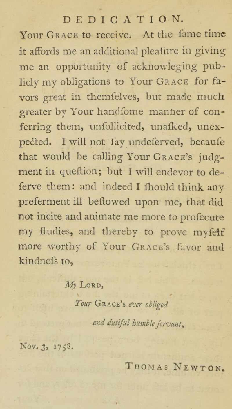 DEDICATION. Your Grace to receive. At the fame time it affords me an additional pleafurc in giving me an opportunity of acknowleging pub- licly my obligations to Your Grace for fa- vors great in themfelves, but made much greater by Your handfome manner of con- ferring them, unfollicited, unafked, unex- pedled. I will not fay undeferved, becaufe that would be calling Your Grace’s judg- ment in queftion; but I will endevor to de- ferve them: and indeed I fliould think any preferment ill beftowed upon me, that did not incite and animate me more to profecute my ftudies, and thereby to prove myfelf more worthy of Your Grace’s favor and kindnefs to, My Lord, » Tour Grace’s ever ohliged end dutiful humble ferz'ant^ Nov. 3, 1758. Thomas Newton.