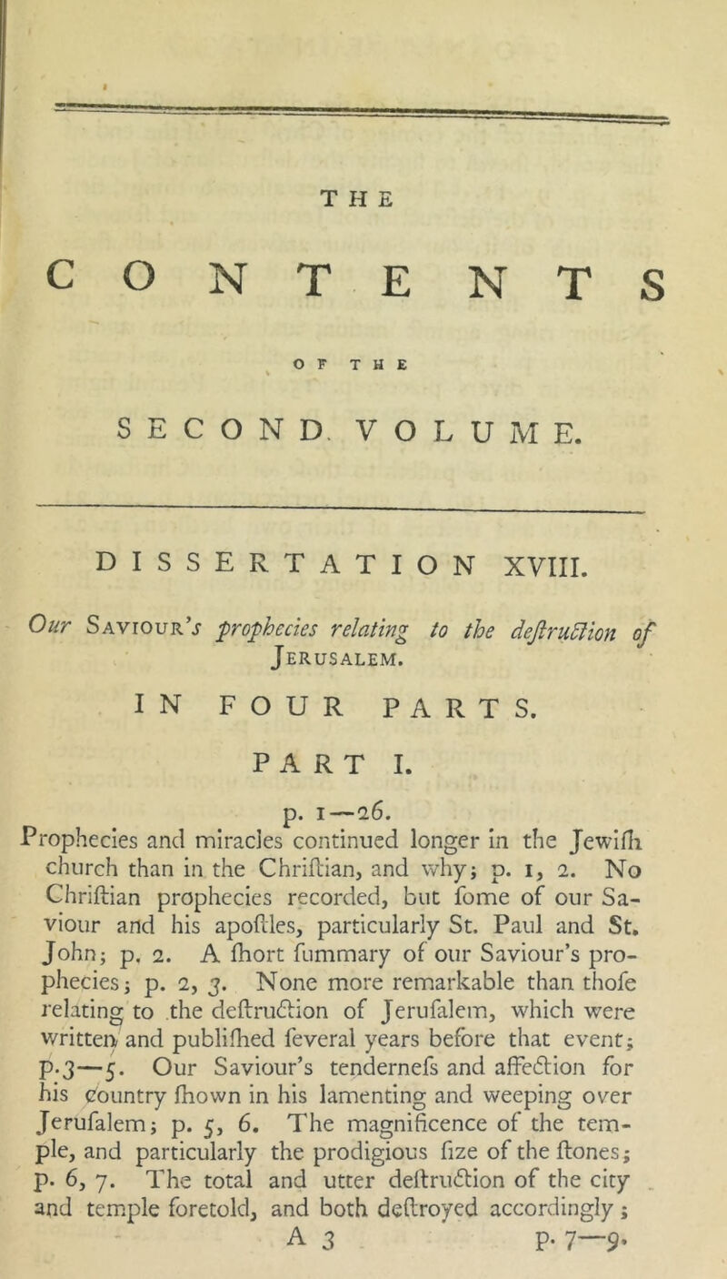 THE CONTE NTS O F T H E SECOND. VOLUME. DISSERTATION XVIII. Our Saviour’j prophecies relating to the dejlru^ion of Jerusalem. IN FOUR PARTS. PART I. p. I—16. Prophecies and mirades continued longer in the Jewifli church than in the Chriftian, and whyj p. i, 2. No Chriftian prophecies recorded, but fome of our Sa- viour and his apofdes, particularly St. Paul and St, John; p, 2. A fhort fummary of our Saviour’s pro- phecies; p. 2, 3. None more remarkable than thofe relating to the deftru(51:ion of Jerufalem, which were written! and publifhed feveral years before that event; p.3—5. Our Saviour’s tendernefs and affedion for his (Country fhown in his lamenting and weeping over Jerufalem; p. 5, 6. The magnificence of the tem- ple, and particularly the prodigious fize of the ftones; p. 6, 7. The total and utter dertru£Hon of the city . and temple foretold, and both deftroyed accordingly; A3 p. 7—9.