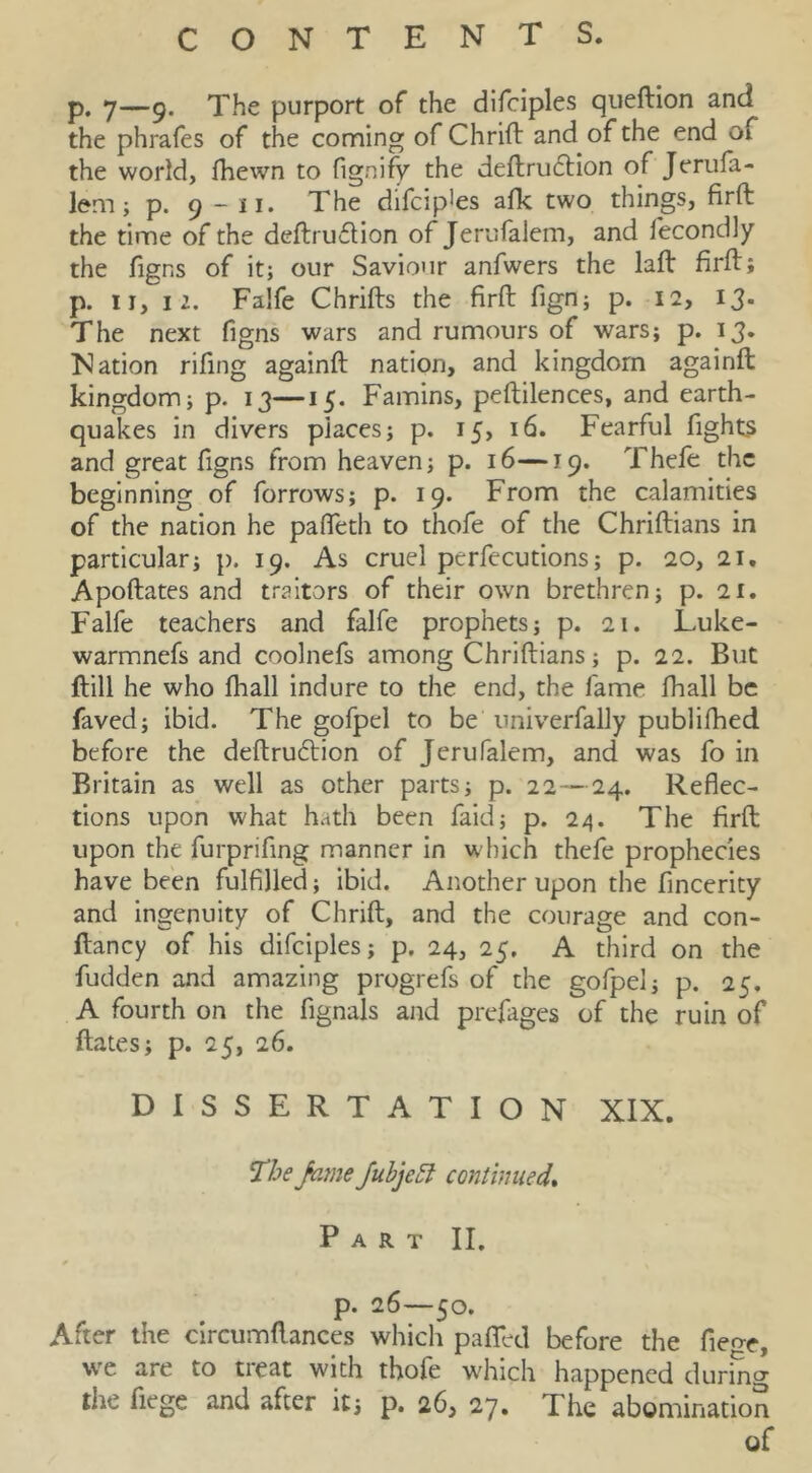 p, 7—9. The purport of the difciples queftion and the phrafes of the coming of Chrift and of the end of the world, fhewn to fignify the deftru6Hon of Jeriifa- lem; p. 9 - II. The dlfcip'es afk two things, firft the time of the deftruftion of Jerufalem, and fecondly the figns of it; our Saviour anfwers the laft firft; p. II, 12. Falfe Chrifts the firft fign; p. 12, 13* The next figns wars and rumours of wars; p. 13. Nation rifing againft nation, and kingdom againft kingdom; p. 13—15. Famins, peftilences, and earth- quakes in divers places; p. 15, 16. Fearful fights and great figns from heaven; p. 16—19. Thefe the beginning of forrows; p. 19. From the calamities of the nation he pafieth to thofe of the Chriftians in particular; p. 19. As cruel perfecutions; p. 20, 21, Apoftates and traitors of their own brethren; p. 21. Falfe teachers and falfe prophets; p. 21. Luke- warmnefs and coolnefs among Chriftians; p. 22. But ftill he who fhall indure to the end, the fame fhall be faved; ibid. The gofpel to be iiniverfally publifhed before the deftruftion of Jerufalem, and was fo in Britain as well as other parts; p. 22—24. Reflec- tions upon what hath been faid; p. 24. The firft upon the furprifing manner in which thefe prophecies have been fulfilled; ibid. Another upon the fincerity and ingenuity of Chrift, and the courage and con- ftancy of his difciples; p. 24, 25. A third on the fudden and amazing progrefs of the gofpel; p. 25. A fourth on the fignals and prefages of the ruin of ftates; p. 25, 26. DISSERTATION XIX. Jubjeot continued* Part II. p. 26—50. After the circumftances which pafted before the fieo-e, wc are to treat with thofe which happened during the fiege and after it; p. 26, 27. The abomination of