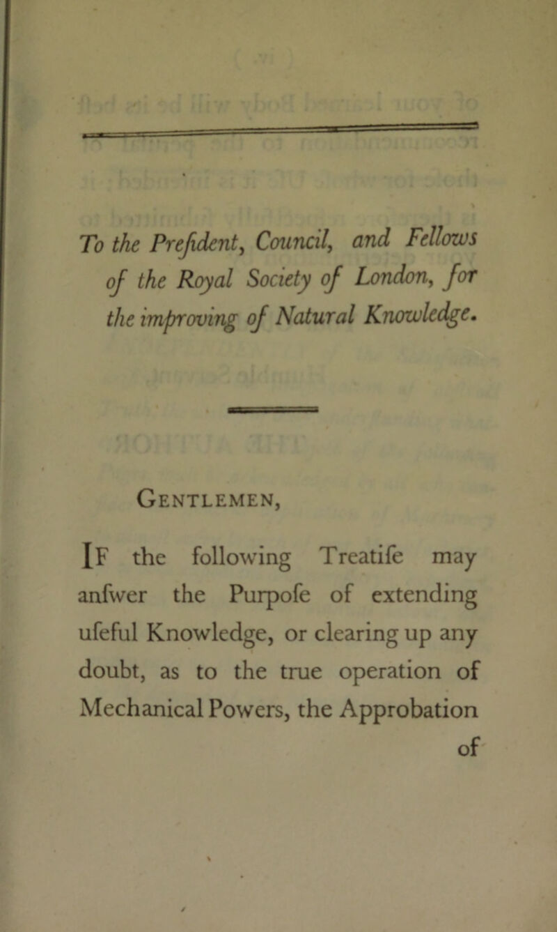 yt To the Prefxdent, Council, and Fellows of the Royal Society of London, for the improving of Natural Knowledge. Gentlemen, IF the following Treatife may anfwer the Purpofe of extending ufeful Knowledge, or clearing up any doubt, as to the true operation of Mechanical Powers, the Approbation of