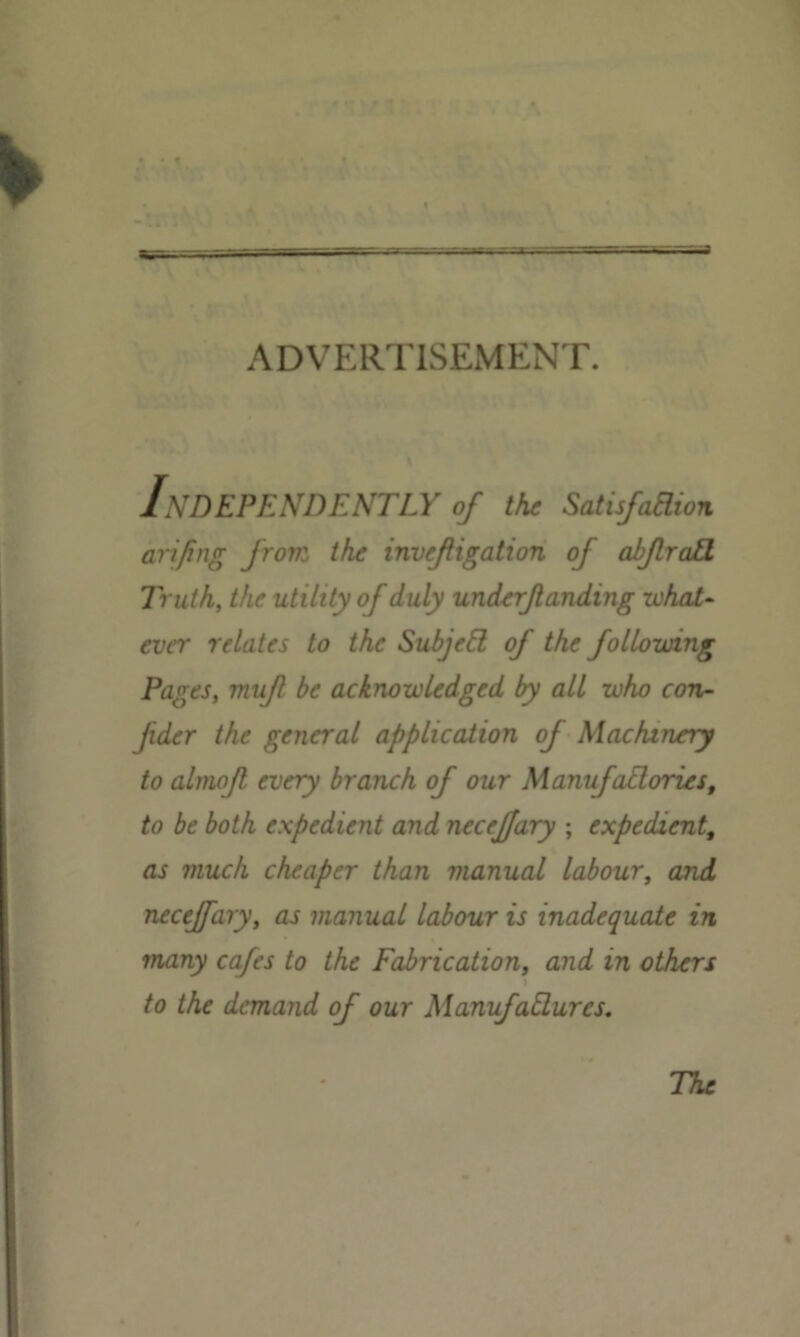 ADVERTISEMENT. Independently of the Satu/aaion arifing from the invefiigation of abJlraU Truth, the utility of duly underflanding -what- ever relates to the Subjell of the following Pages, mu/1 be acknowledged by all who con- Jider the general application of Machinery to almojl every branch of our Manufadories, to be both expedient and necejfary ; expedient, as much cheaper than manual labour, and necejfary, as manual labour is inadequate in many cafes to the Fabrication, and in others to the demand of our ManufaElurcs. % The