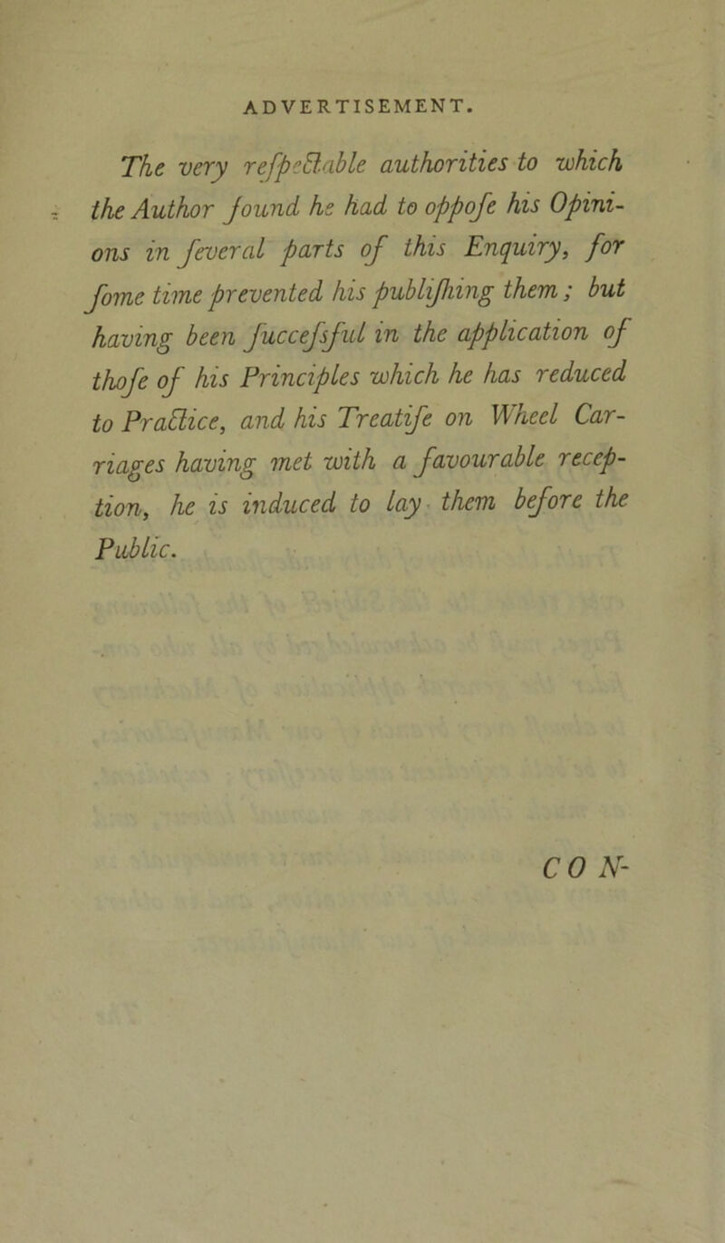 The very refpe&.able authorities to -which the Author jound he had to oppofe his Opini- ons in fevcral parts of this Enquiry, for fome time prevented his publifliing them ; but having been juccefsfid in the application of thofe of his Principles which he has reduced to Practice, and his Treatife on Wheel Car- riages having met with a favourable recep- tion, he is induced to lay them before the Public.