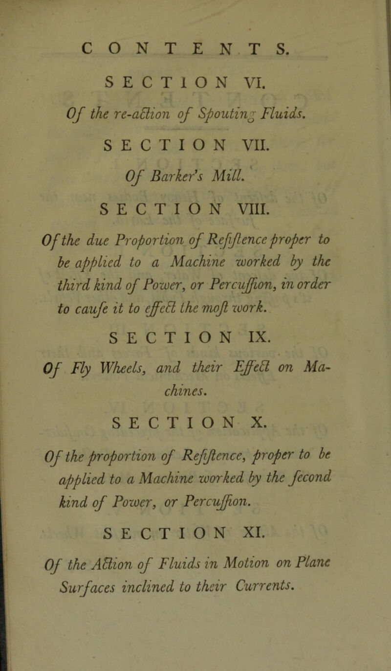 SECTION VI. Of the re-aBion of Spouting Fluids. SECTION VII. Of Barkers Mill. SECTION VIII. Of the due Proportion of Reffence proper to be applied to a Machine worked by the third kind of Power, or Percuffion, in order to caufe it to effeft, the mofl work. SECTION IX. Of Fly Wheels, and their EffeB on Ma- chines. SECTION X. Of the proportion of Refjlcnce, proper to be applied to a Machine worked by the fecond kind of Power, or Percuffion. SECTION XI. Of the ABion of Fluids in Motion on Plane Surfaces inclined to their Currents.