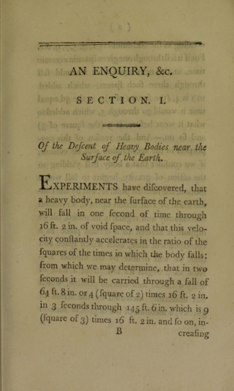 AN ENQUIRY, See. SECTION. I. Of the Defeent of Heavy Bodies near the Surface of the Earth. JLXPERIMENTS have difeovered, that a heavy body, near the furface of the earth, will fall in one fecond of time through 16 ft. 2 in. of void fpace, and that this velo- city conlbntly accelerates in the ratio of the fquaresof the times in which die body falls: from which we may determine, that in two feconds it will be carried through a fall of 64 ft. 8 in. or 4 (fquare of 2) times 36 ft. 2 in. in 3 feconds through 143 ft. 6 in. which is g (fquare of 3) times 16 ft. 2 in. and fo on, in- B creafing