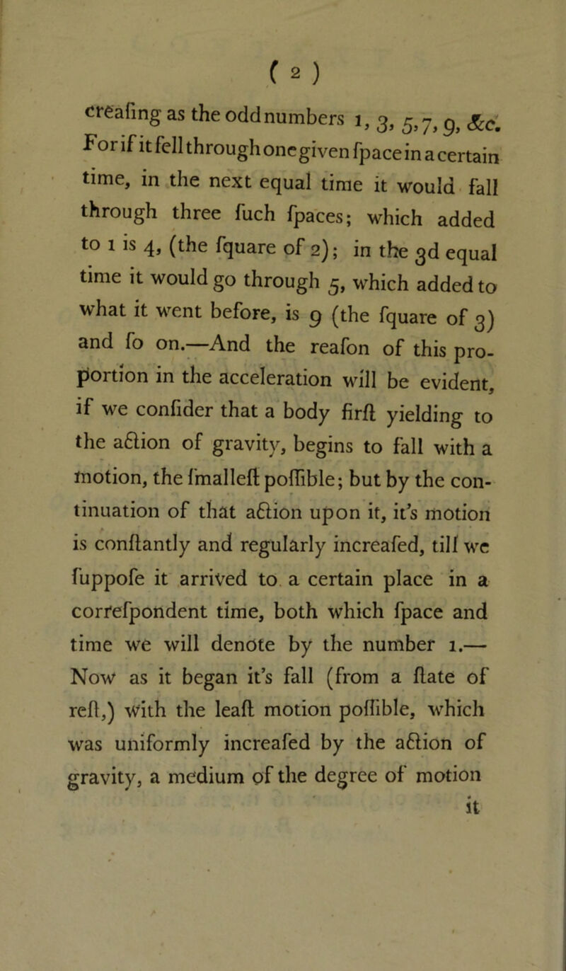 creating as the odd numbers 1, 3, 5,7, g} &Cm For if it fell through one given fpace in a certain time, in the next equal time it would fall through three fuch fpaces; which added to 1 is 4, (the fquare of 2); in the 3d equal time it would go through 5, which added to what it went before, is 9 (the fquare of 3) and fo on.—And the reafon of this pro- portion in the acceleration will be evident, if we confider that a body firfl yielding to the a&ion of gravity, begins to fall with a motion, the fmalleft pofiible; but by the con- tinuation of that aflion upon it, its motion • is conflantly and regularly increafed, till we fuppofe it arrived to a certain place in a correfpondent time, both which fpace and time we will denote by the number 1.— Now as it began it’s fall (from a hate of reh,) with the leah motion pofiible, which was uniformly increafed by the aflion of gravity, a medium of the degree of motion it a