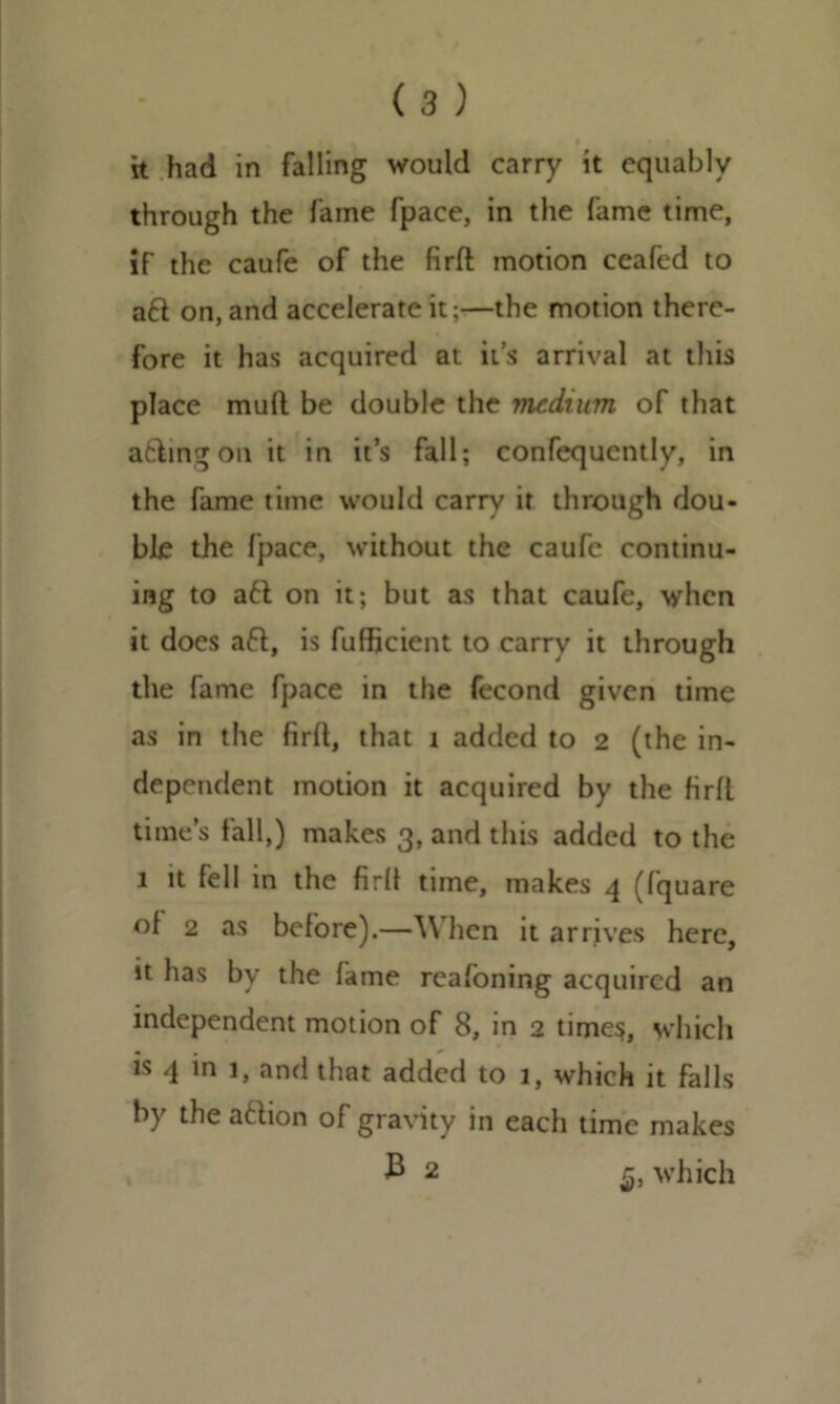 through the fame fpace, in the fame time, if the caufe of the firft motion ceafed to aft on, and accelerate it;—the motion there- fore it has acquired at it’s arrival at this place mull be double the medium of that aftingon it in it’s fall; confequently, in the fame time would carry it through dou- ble the fpace, without the caufe continu- ing to a6t on it; but as that caufe, when it does aft, is fufficient to carry it through the fame fpace in the fecond given time as in the firlt, that 1 added to 2 (the in- dependent motion it acquired by the HrfL time’s fall,) makes 3, and this added to the 1 it fell in the firlt time, makes 4 (fquare ot 2 as before).—When it arrives here, 1 fa m e reafoning acquired an independent motion of 8, in 2 times, which is 4 in 1, and that added to 1, which it falls by the aftion of gravity in each time makes £ 2 which