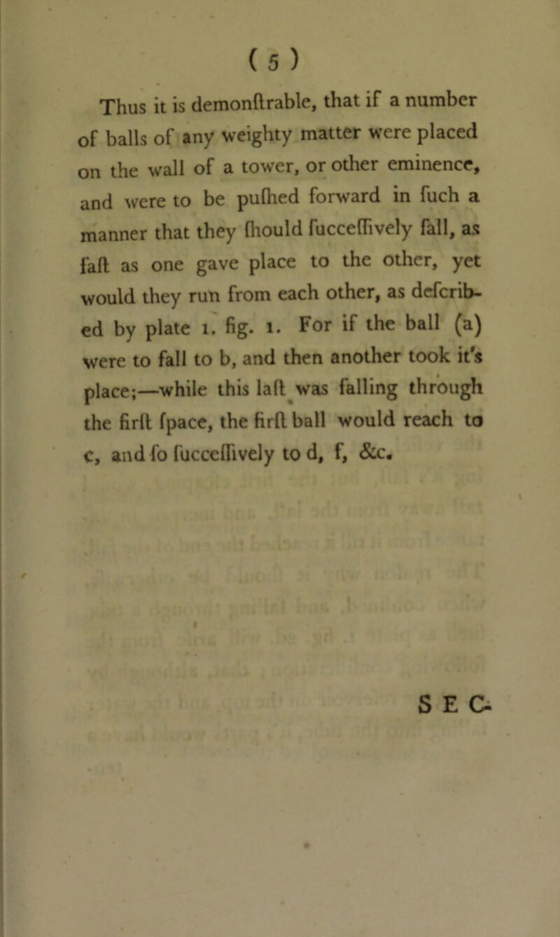 Thus it is demonftrable, that if a number of balls of any weighty matter were placed on the wall of a tower, or other eminence, and were to be pulhed forward in fuch a manner that they fliould fucceffively fall, as faft as one gave place to the other, yet would they run from each other, as defcnb- ed by plate 1. fig. 1. For if the ball (a) were to fall to b, and then another took it's place;—while this lall was falling through the fir It fpace, the firfl ball would reach to c, and fo fuccelfively tod, f, & c. /