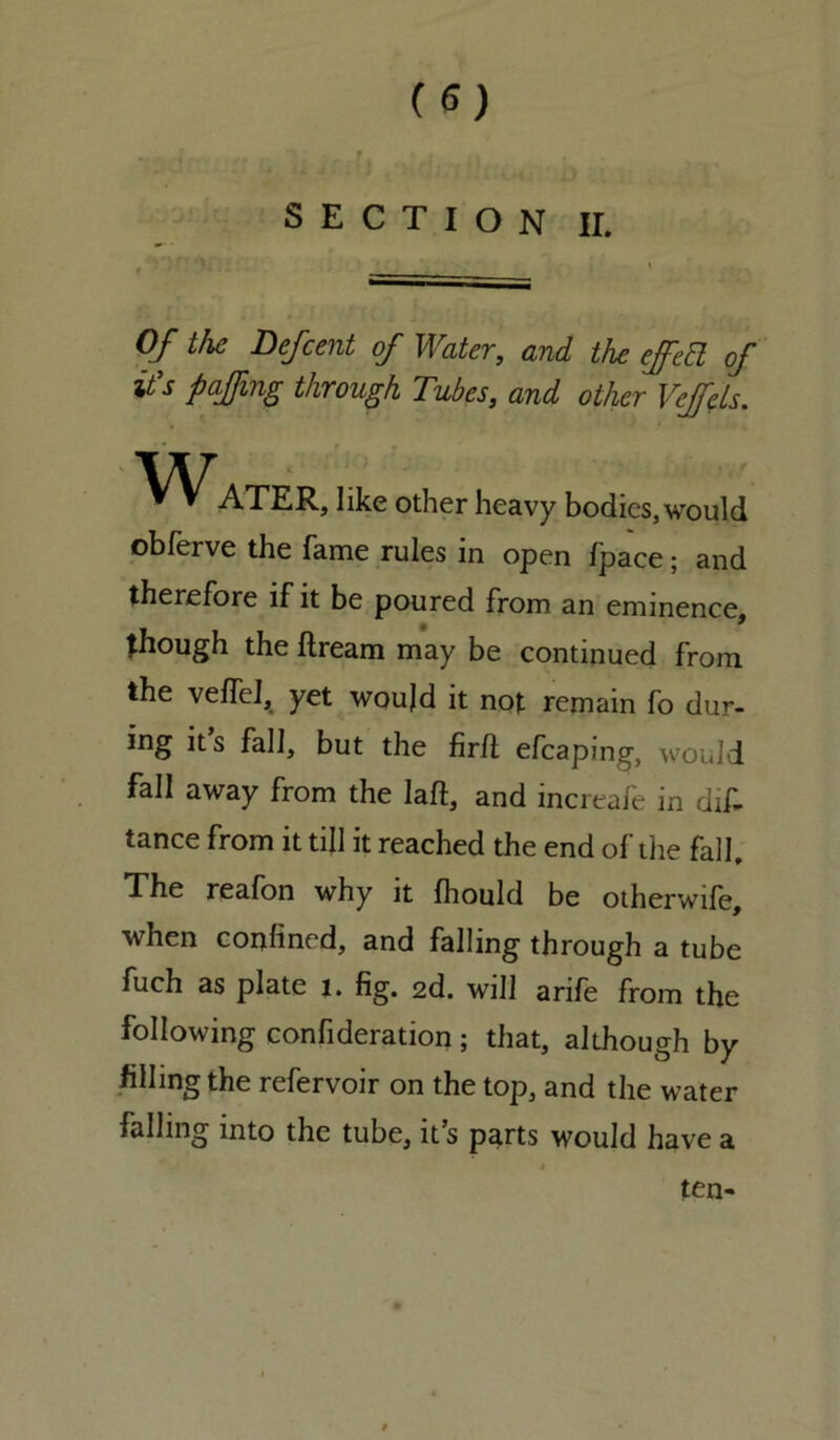 SECTION II. Of the Defcent of Water, and the effect of it s paffmg through Tubes, and other VeffcLs. Water, like other heavy bodies, would obferve the fame rules in open fpace; and therefore if it be poured from an eminence, though the ftream may be continued from the veffel, yet woujd it not remain fo dur- ing its fall, but the firfl efcaping, would fall away from the Iaft, and increafe in dis- tance from it till it reached the end of the fall. The reafon why it fhould be otherwife, when confined, and falling through a tube fuch as plate 1. fig. 2d. will arife from the following confideration ; that, although by filling the refervoir on the top, and the water falling into the tube, it’s parts would have a ten-