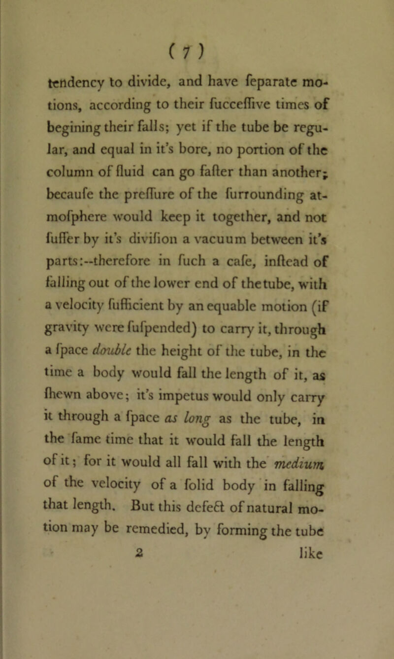 (T) tendency to divide, and have feparate mo- tions, according to their fucceflive times of begining their falls; yet if the tube be regu- lar, and equal in it’s bore, no portion of the column of fluid can go fafter than another; becaufe the prefliire of the furrounding at- mofphere would keep it together, and not fufier by it’s divifion a vacuum between its parts:-therefore in fuch a cafe, inftead of falling out of the lower end of thetube, with a velocity fufficient by an equable motion (if gravity were fufpended) to carry it, through a fpace double the height of the tube, in the time a body would fall the length of it, as fhewn above; it’s impetus would only carry it through a 1'pace as long as the tube, in the fame time that it would fall the length of it; for it would all fall with the medium of the velocity of a folid body in falling that length. But this dcfetl of natural mo- tion may be remedied, by forming the tube 2 like