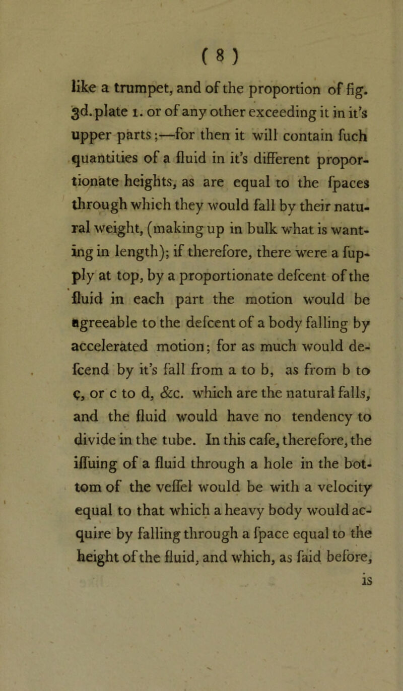 like a trumpet, and of the proportion of fig. 3d. plate 1. or of any other exceeding it in it’s upper parts;—for then it will contain fuch quantities of a fluid in it’s different propor- tionate heights, as are equal to the fpaces through which they would fall by their natu- ral weight, (making up in bulk what is want- ing in length); if therefore, there were a fup- ply at top, by a proportionate defcent of the fluid in each part the motion would be agreeable to the defcent of a body falling by accelerated motion; for as much would de- fcend by it’s fall from a to b, as from b to e, or c to d, &c. which are the natural falls, and the fluid would have no tendency to divide in the tube. In this cafe, therefore, the ifluing of a fluid through a hole in the bot- tom of the veffel would be with a velocity equal to that which a heavy body would ac- quire by falling through a fpace equal to the height of the fluid, and which, as faid before. is