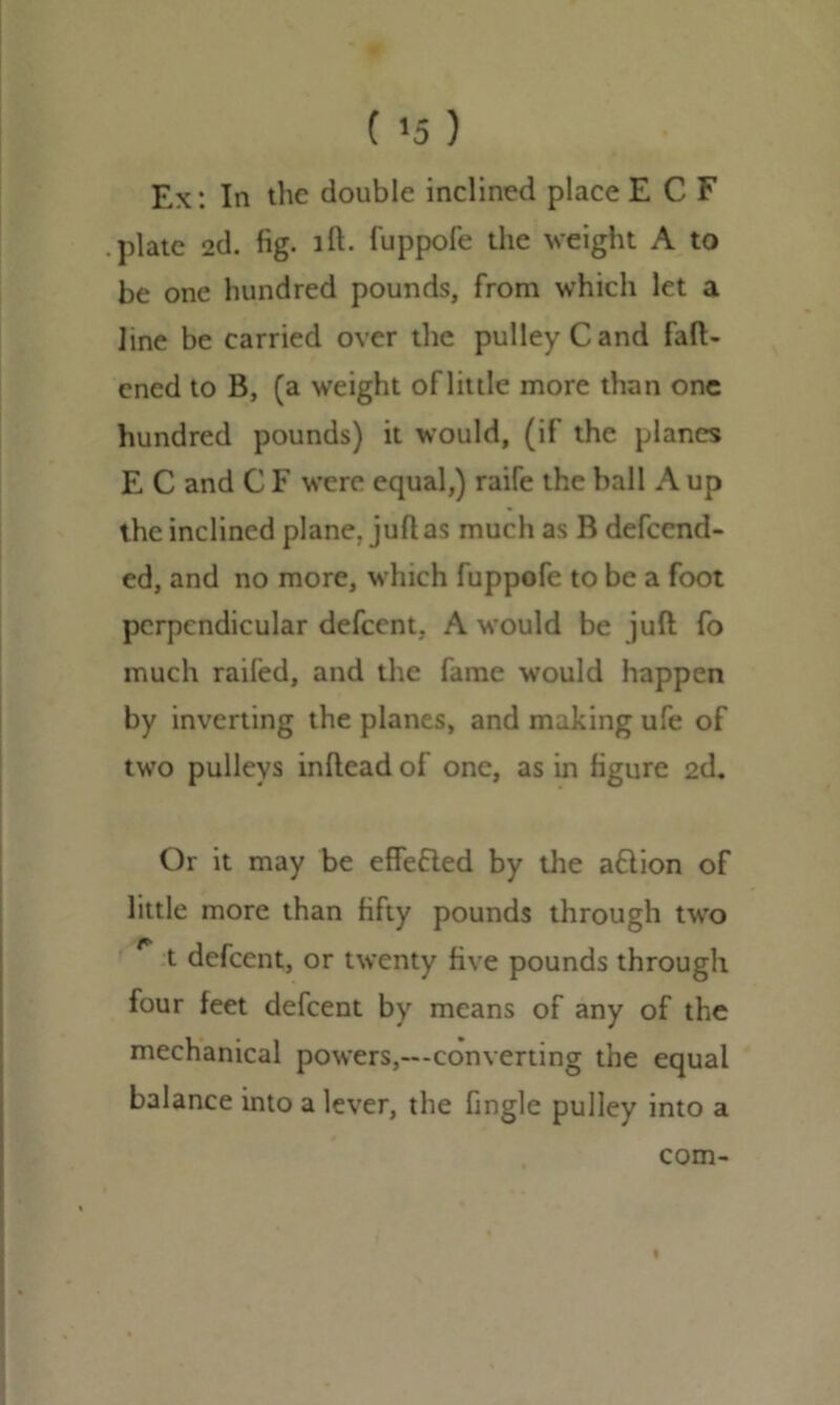 Ex: In the double inclined place E C F plate 2d. fig. id- fuppofe the weight A to be one hundred pounds, from which let a line be carried over the pulley C and fatt- ened to B, (a weight of little more than one hundred pounds) it would, (if the planes E C and C F were equal,) raife the ball A up the inclined plane, jutt as much as B defend- ed, and no more, which fuppofe to be a foot perpendicular defeent, A would be juft fo much railed, and the fame would happen by inverting the planes, and making ufe of two pulleys inftcad of one, as in figure 2d. Or it may be effected by the aflion of little more than fifty pounds through two t defeent, or twenty five pounds through four feet defeent by means of any of the mechanical powers,—converting the equal balance into a lever, the fingle pulley into a com