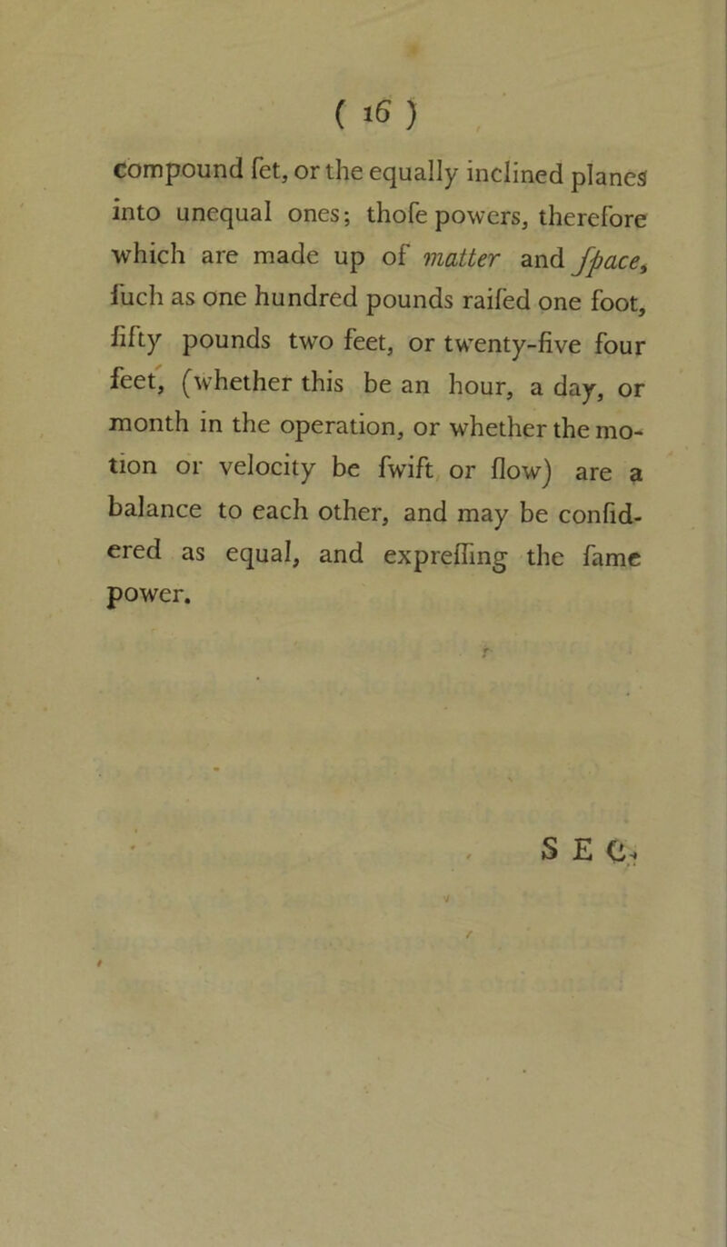 compound fet, or the equally inclined planes into unequal ones; thofe powers, therefore which are made up of matter and Jpace, fuch as one hundred pounds raifed one foot, fifty pounds two feet, or twenty-five four feet, (whether this be an hour, a day, or month in the operation, or whether the mo- tion or velocity be fwift or flow) are a balance to each other, and may be confid- ered as equal, and exprefling the fame power. f V S £ O.i