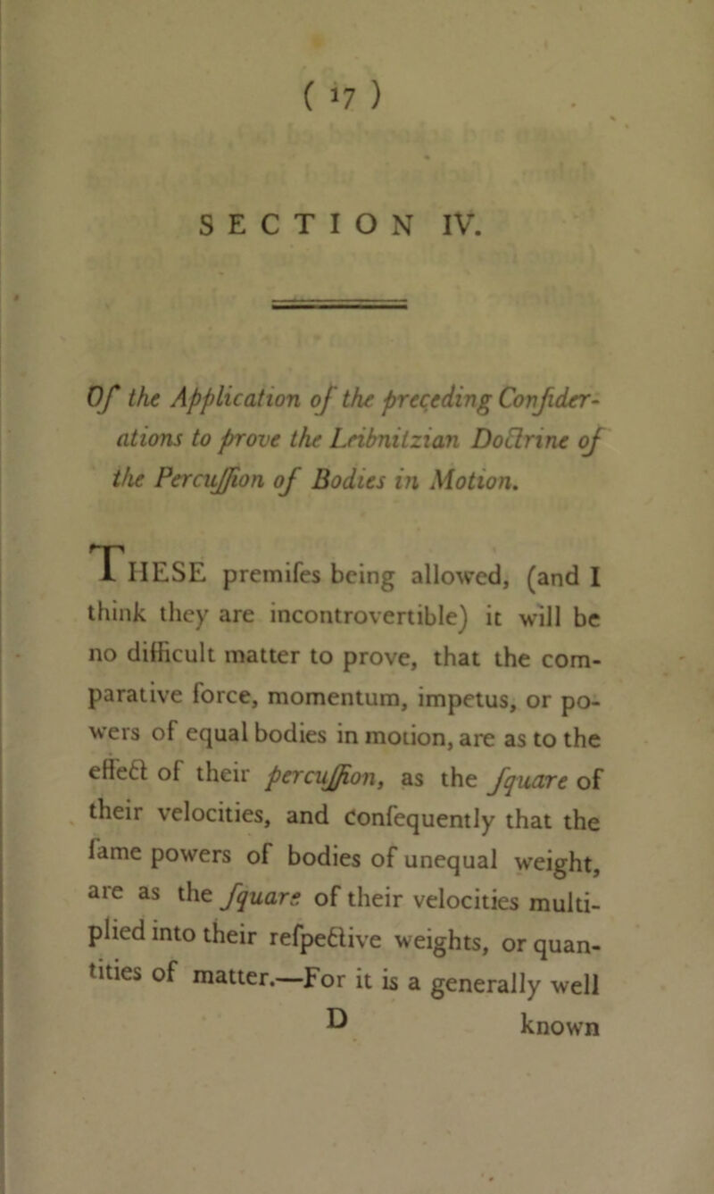 ( >7 ) SECTION IV. Of the Application oj the preceding Covfider- ations to prove the Lribnitzian Doctrine oj the Percujfion oj Bodies in Motion. TlIESE premifes being allowed, (and I think they are incontrovertible) it will be no difficult matter to prove, that the com- parative force, momentum, impetus, or po- wers of equal bodies in motion, are as to the effeft of their percujfion, as the fquare of their velocities, and Confequently that the lame powers of bodies of unequal weight, are as the /quart of their velocities multi- plied into their refpetlive weights, or quan- tities of matter.—For it is a generally well ^ known