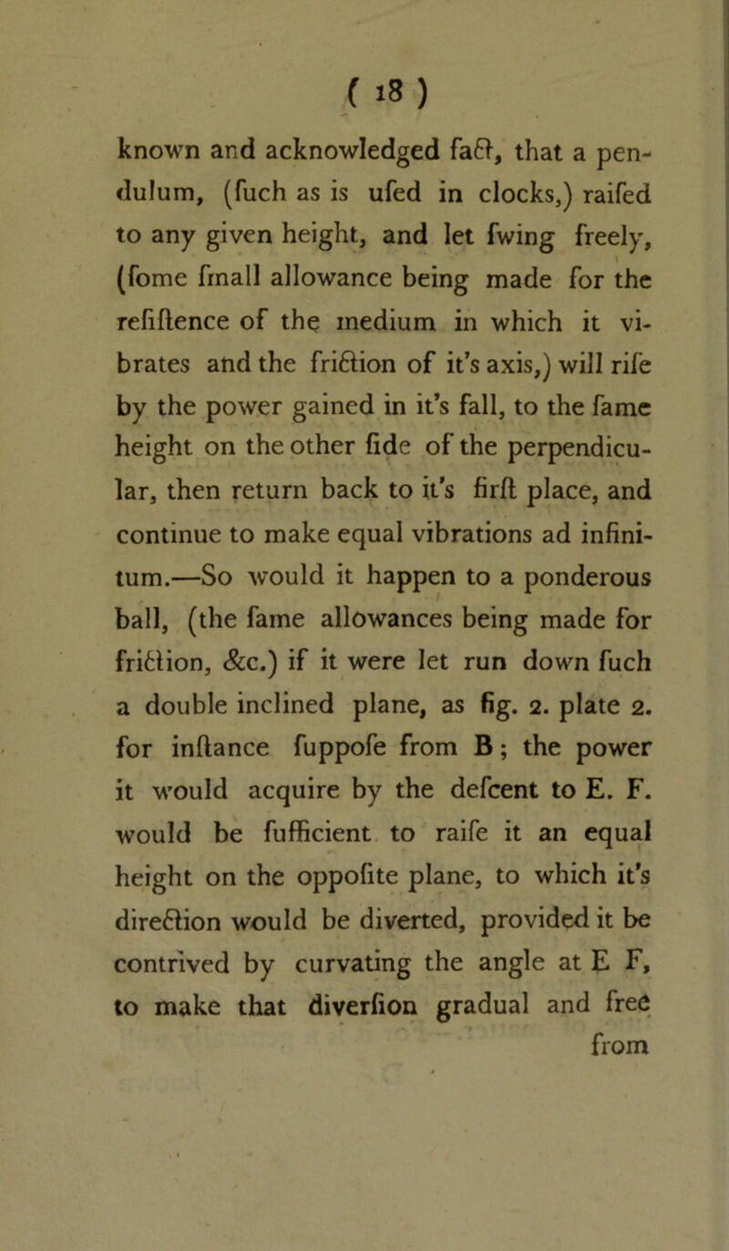 known and acknowledged fa&, that a pen- dulum, (fuch as is ufed in clocks,) railed to any given height, and let fwing freely, (fome fmall allowance being made for the refillence of the medium in which it vi- brates and the friftion of it’s axis,) will rife by the power gained in it’s fall, to the fame height on the other fide of the perpendicu- lar, then return back to it's firft place, and continue to make equal vibrations ad infini- tum.—So would it happen to a ponderous ball, (the fame allowances being made for frifclion, See.) if it were let run down fuch a double inclined plane, as fig. 2. plate 2. for inllance fuppofe from B; the power it would acquire by the defeent to E. F. would be fufficient to raife it an equal height on the oppofite plane, to which it’s dire&ion would be diverted, provided it be contrived by curvating the angle at E F, to make that diverfion gradual and free from