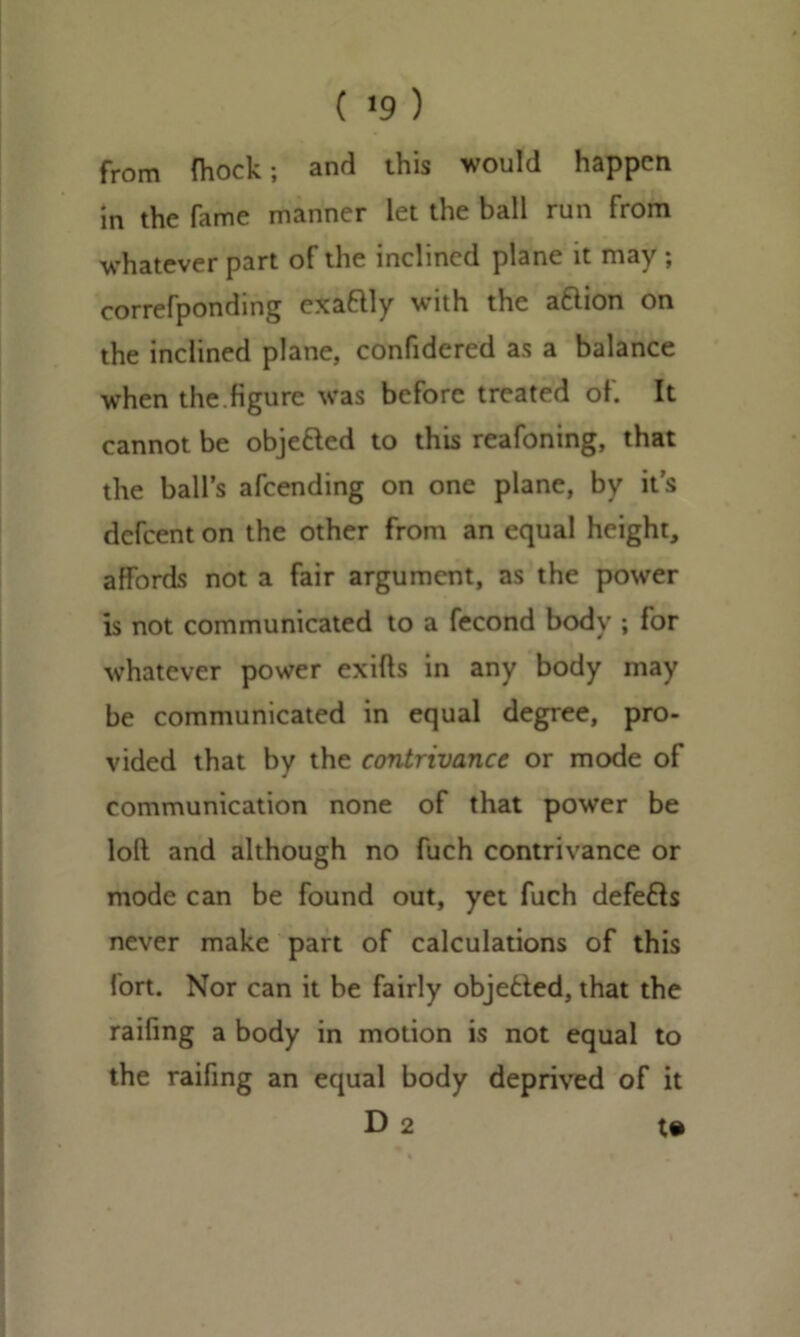 ( *9 ) from fhock; and this would happen in the fame manner let the ball run from whatever part of the inclined plane it may ; correfponding exa&ly with the afrion on the inclined plane, confidered as a balance when the.figure was before treated ol. It cannot be obje&ed to this reafoning, that the ball’s afeending on one plane, by it’s defeent on the other from an equal height, affords not a fair argument, as the power is not communicated to a fecond body ; for whatever power exifts in any body may be communicated in equal degree, pro- vided that by the contrivance or mode of communication none of that power be loft and although no fuch contrivance or mode can be found out, yet fuch defers never make part of calculations of this fort. Nor can it be fairly objected, that the railing a body in motion is not equal to the raifing an equal body deprived of it