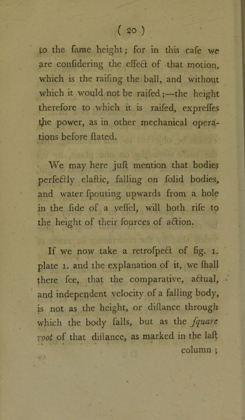 are confidering the effed of that motion, which is the raifing the ball, and without which it would not be raifed ;—the height therefore to which it is raifed, exprelfes die power, as in other mechanical opera- tions before hated. We may here juft mention that bodies perfeflly elaftic, falling on folid bodies, and water fpouting upwards from a hole in the fide of a veftel, will both rife to the height of their fources of atftion. If we now take a retrofpefl; of fig. 1. plate 1. and the explanation of it, we fhall there fee, that the comparative, a6tual, *' and independent velocity of a falling body, is not as the height, or diftance through which the body falls, but as the fquarc root of that diftance, as marked in the laft .1 • . — « column ;