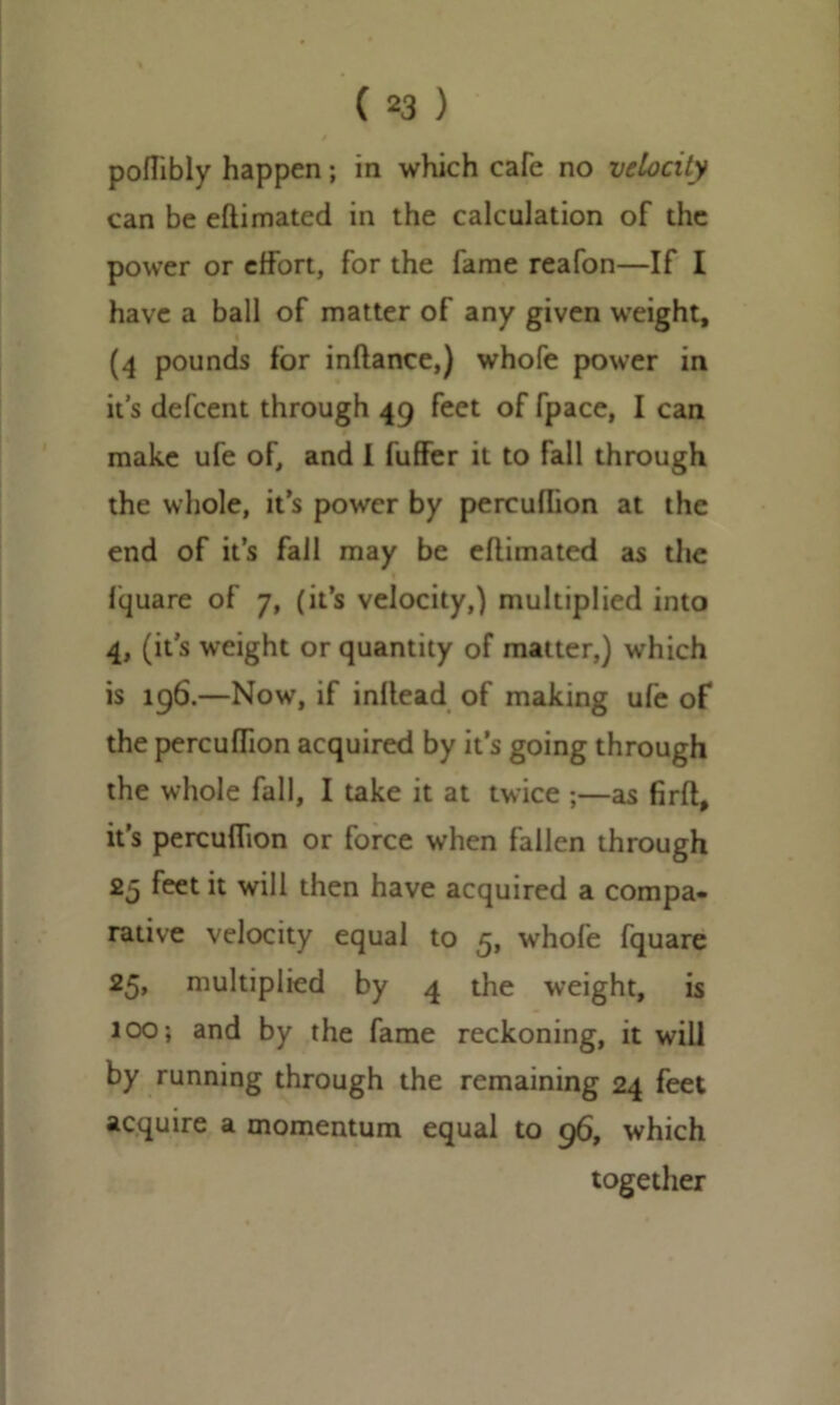 poflibly happen; in which cafe no velocity can be eftimated in the calculation of the power or effort, for the fame reafon—If I have a ball of matter of any given weight, i (4 pounds for inftance,) whofe power in it’s defcent through 49 feet of fpace, I can make ufe of, and I fuffer it to fall through the whole, it’s power by percullion at the end of it’s fall may be eftimated as the fquare of 7, (it’s velocity,) multiplied into 4, (it’s weight or quantity of matter,) which is 196.—Now, if inllead of making ufe of the percuftion acquired by it’s going through the whole fall, I take it at twice ;—as firft, it’s percuftion or force when fallen through 25 feet it will then have acquired a compa- rative velocity equal to 5, whofe fquare 25, multiplied by 4 the weight, is 100; and by the fame reckoning, it will by running through the remaining 24 feet acquire a momentum equal to 96, which together