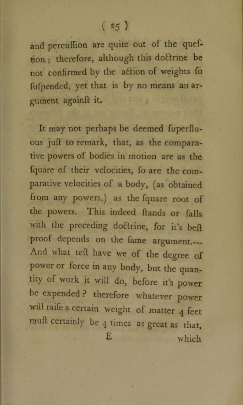 ( *5 ) and perculfion are quite out of the quef- tion ; therefore, although this do&rine be not confirmed by the a&ion of weights fo fufpended, yet that is by no means an ar- gument againft it. It may not perhaps be deemed fuperflu- ous juft to remark, that, as the compara- tive powers of bodies in motion are as the fquare of their velocities, fo are the com- parative velocities of a body, (as obtained from any powers,) as the fquare root of the powers. This indeed ftands or falls with the preceding dodrine, for it's beft proof depends on the fame argument. And what teft have we of the degree of power or force in any body, but the quan- tity of work it will do, before it’s power be expended P therefore whatever power will raife a certain weight of matter 4 feet mull certainly be 4 times as great as that, £ which