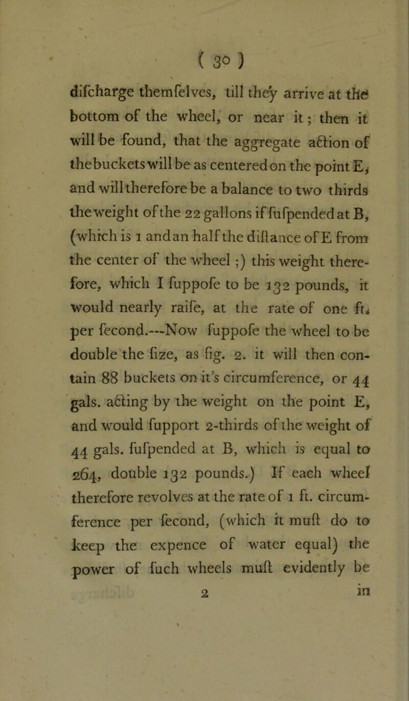 { 3° ) difcharge themfelves, till they arrive at the? bottom of the wheel, or near it; then it will be found, that the aggregate a&ion of thebuckets will be as centeredon the point E* and will therefore be a balance to two thirds the weight of the 22 gallons if fufpended at B, (which is 1 andan half the diflance of E from the center of the wheel ;) this weight there- fore, which I fuppofe to be 132 pounds, it would nearly raife, at the rate of one ft* per fecond.—Now fuppofe the wheel to be double the fize, as fig. 2. it will then con- tain 88 buckets on it’s circumference, or 44 gals, a&ing by the weight on the point E, and would fupport 2-thirds of the weight of 44 gals, fufpended at B, which is equal to 264, double 132 pounds.) If each wheel therefore revolves at the rate of 1 ft. circum- ference per fecond, (which it muft do to keep the expence of water equal) the power of fuch wheels mull evidently be