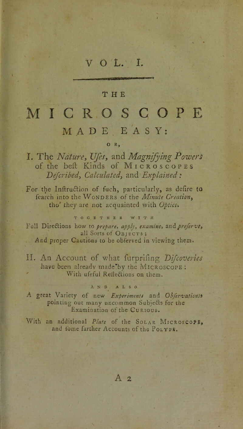 THE MICROSCOPE MADE EASY: O R, I. The Nature, Ufes, and Magnifying Powers of the belt Kinds of Microscopes Dejcribed, Calculated, and Explained: For the Inftru&ion of fuch, particularly, as defire to fearch into the Wonders of the Minute Creation, tho’ they are not acquainted with Optics’. TOGETHER WITH Pull Direftions how to prepare, apply, examine, and prefer vt, all Sorts of Objects ; And proper Cautions to be obferved in viewing them. II. An Account of what furprifing Difcoveries have been already madc’by the Microscope : With ufeful Relleftions on them. And also A great Variety of new Experiments and Obfer'vationSt pointing out many uncommon Subjefts for the Examination of the Curious. With an additional Plate of the Solar Microscope, and iorne farther Accounts of the Polyvk.