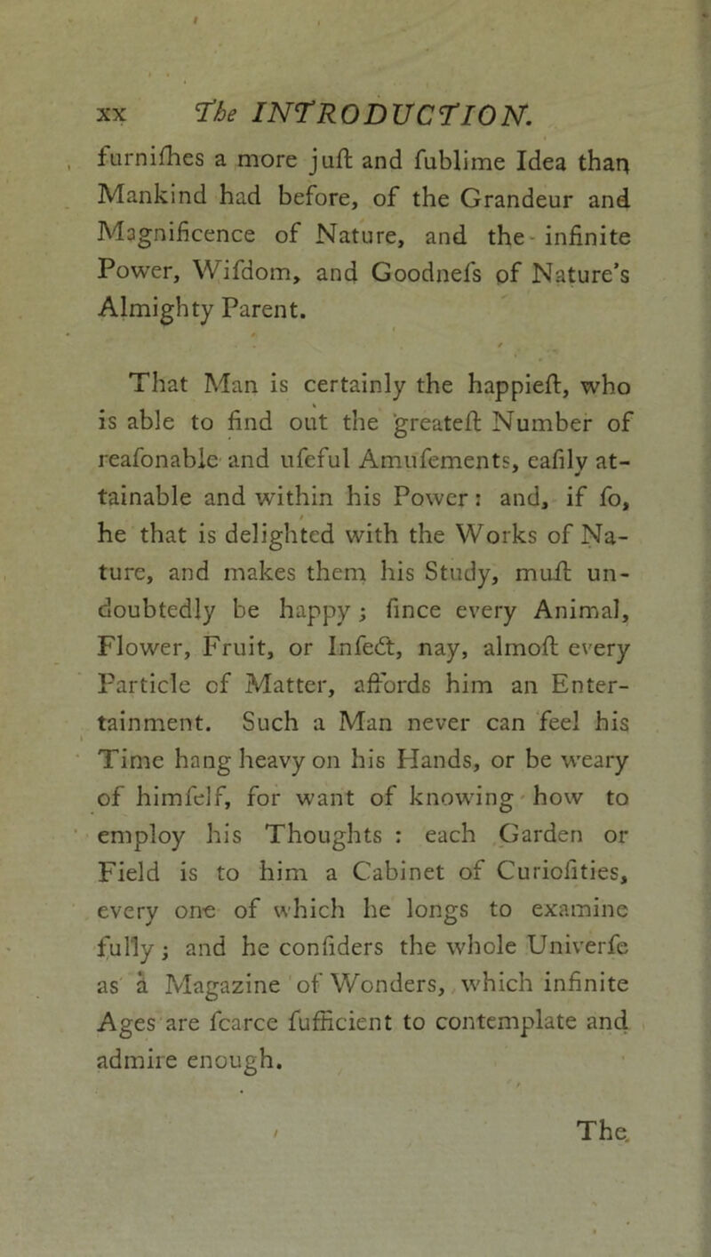 / XX The INTRODUCTION. furnishes a more juft and fublime Idea than Mankind had before, of the Grandeur and Magnificence of Nature, and the infinite Power, Wifdom, and Goodnefs of Nature’s Almighty Parent. * 4 . / That Man is certainly the happieft, who is able to find out the greateft Number of reafonable and ufeful Amufements, eafily at- tainable and within his Power: and, if fo, » he that is delighted with the Works of Na- ture, and makes them his Study, muft un- doubtedly be happy; fince every Animal, Flower, Fruit, or Infedt, nay, almoft every Particle cf Matter, affords him an Enter- tainment. Such a Man never can feel his Time hang heavy on his Hands, or be weary of himfelf, for want of knowing how to employ his Thoughts : each Garden or Field is to him a Cabinet of Curiolities, every one of which he longs to examine fully; and he confiders the whole Univerfe as a Magazine of Wonders, which infinite Ages are fcarce fufficient to contemplate and admire enough.