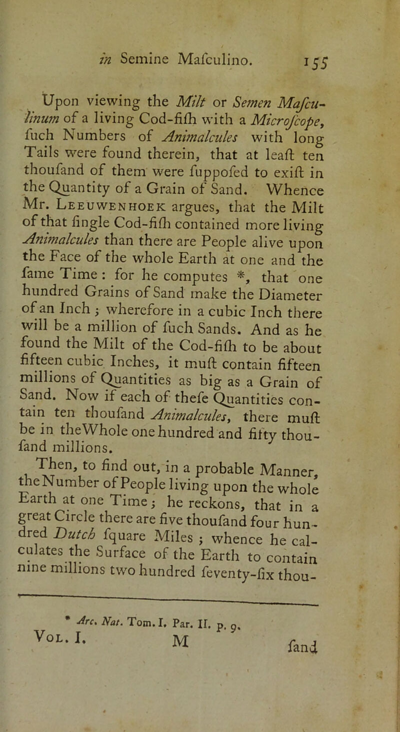 Upon viewing the Milt or Semen Mafcu- linum of a living Cod-fifh with a MicroJcope, fitch Numbers of Animalcules with long Tails were found therein, that at lead: ten thoufand of them were fuppofed to exid in the Quantity of a Grain of Sand. Whence Mr. Leeuwenhoek argues, that the Milt of that fingle Cod-fidr contained more living Animalcules than there are People alive upon the Face of the whole Earth at one and the fame Time : for he computes *, that one hundred Grains of Sand make the Diameter of an Inch ; wherefore in a cubic Inch there will be a million of fuch Sands. And as he found the Milt of the Cod-fifli to be about fifteen cubic Inches, it mud contain fifteen millions of Quantities as big as a Grain of Sand. Now if each of thefe Quantities con- tain ten thoufand Animalcules, there mud be in theWhole one hundred and fifty thou- fand millions. Then, to find out, in a probable Manner theNumber of People living upon the whole Earth at one Time; he reckons, that in a great Circle there are five thoufand four hun- dred Butch fquare Miles ; whence he cal- culates the Surface of the Earth to contain nine millions two hundred feventy-fix thou-