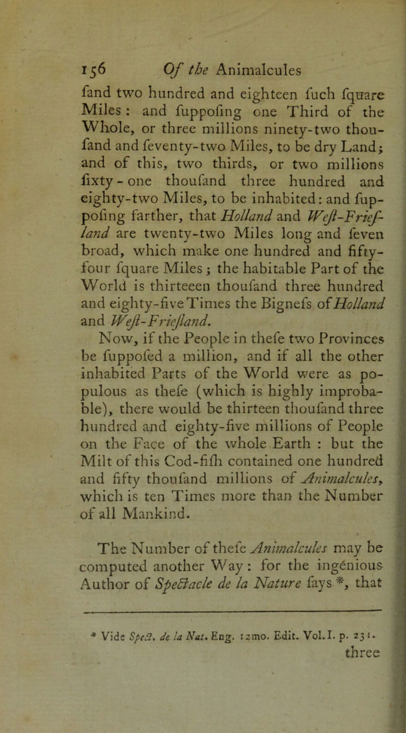 fand two hundred and eighteen fuch fquare Miles : and fuppofing one Third of the Whole, or three millions ninety-two thou- fand and feventy-two Miles, to be dry Land; and of this, two thirds, or two millions fixty - one thoufand three hundred and eighty-two Miles, to be inhabited: and fup- pofing farther, that Holland and Weft- Frief- land are twenty-two Miles long and feven broad, which make one hundred and fifty- four fquare Miles; the habitable Part of the World is thirteeen thoufand three hundred and eighty-five Times the Bignefs of Holland and Wejl-Fricjland. Now, if the People in thefe two Provinces be fuppofed a million, and if all the other inhabited Parts of the World were as po- pulous as thefe (which is highly improba- ble), there would be thirteen thoufand three hundred and eighty-five millions of People on the Face of the whole Earth : but the Milt of this Cod-fifh contained one hundred and fifty thoufand millions of Animalcules, which is ten Times more than the Number of all Mankind. The Number of thefe Animalcules may be computed another Way: for the ingenious Author of SpeSlacle de la Nature fays *, that * Vide Sped, de la Nat. Eng. lemo. Edit. Vol.I. p- 231. three