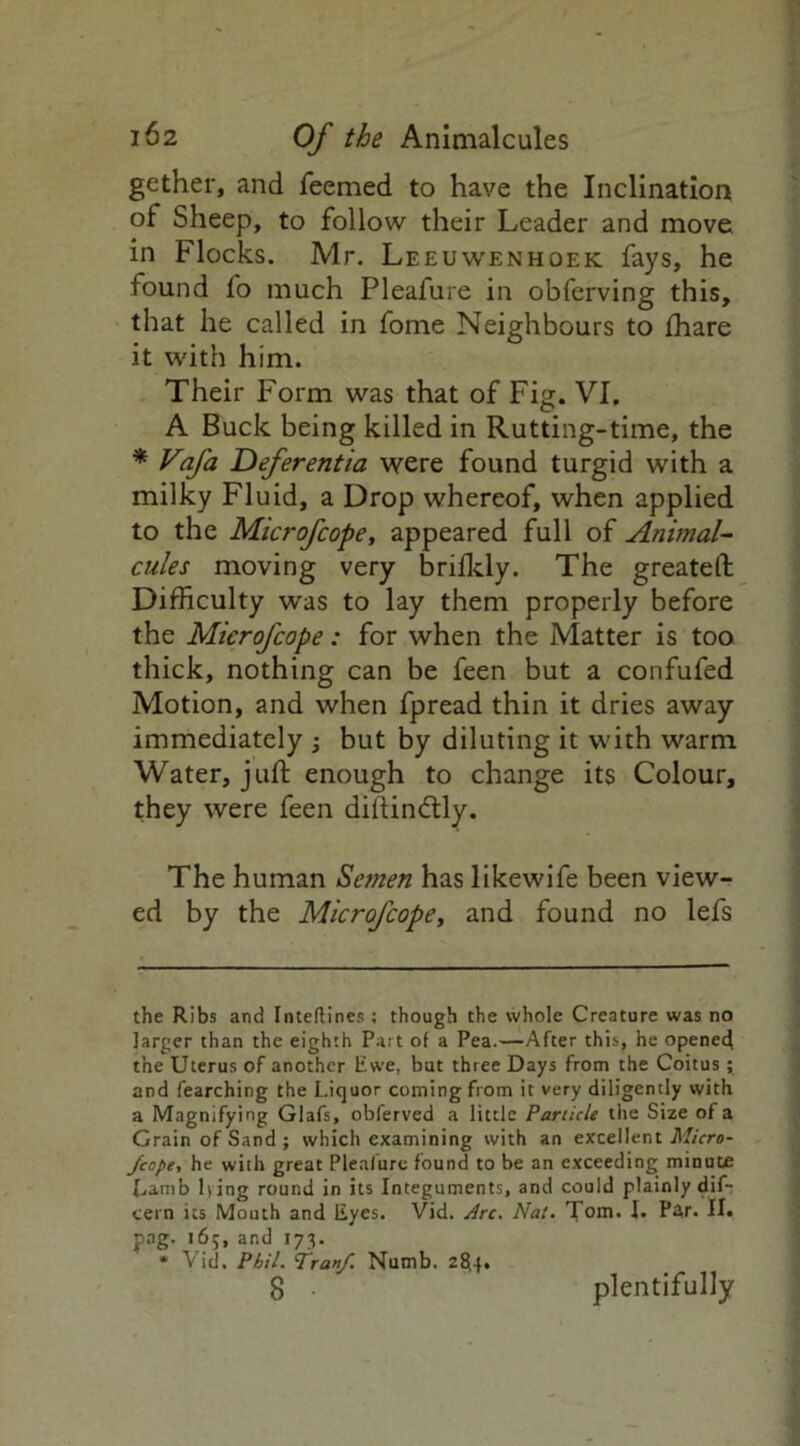gether, and feemed to have the Inclination of Sheep, to follow their Leader and move in Flocks. Mr. Leeuwenhoek fays, he lound fo much Pleafure in obferving this, that he called in fome Neighbours to ffiare it with him. Their Form was that of Fig. VI. A Buck being killed in Rutting-time, the * Vafa Deferentia were found turgid with a milky Fluid, a Drop whereof, when applied to the Microfcope, appeared full of Animal- cules moving very brilkly. The greateft Difficulty was to lay them properly before the Microfcope: for when the Matter is too thick, nothing can be feen but a confufed Motion, and when fpread thin it dries away immediately ; but by diluting it with warm Water, juft enough to change its Colour, they were feen diftindtly. The human Semen has likewife been view- ed by the Microfcope, and found no lefs the Ribs and Inteftines; though the whole Creature was no larger than the eighth Part of a Pea.—After this, he opene4 the Uterus of another Ewe, but three Days from the Coitus; and fearching the Liquor coming from it very diligently with a Magnifying Glafs, obferved a little Particle the Size of a Grain of Sand; which examining with an excellent Micro- /cope, he with great Pleafure found to be an exceeding minute Lamb Ling round in its Integuments, and could plainly dif- cern its Mouth and Eyes. Vid. Arc. Nat. Tom. I. Pdr. II. png. 165, and 173. * Vid. Phil. Tran/. Numb. zS-f. 8 plentifully