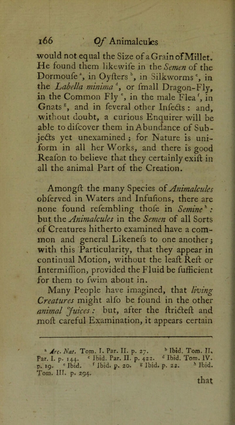 would not equal the Size of a Grain of Millet. He found them likcwife in the Semen of the Dormoufe% in Oyfters b, in Silkworms', in the Labella minima \ or fmall Dragon-Fly, in the Common Fly % in the male Fleaf, in Gnats % and in feveral other InfeCts : and, without doubt, a curious Enquirer will be able todifcover them in Abundance of Sub- jects yet unexamined ; for Nature is uni- form in all her Works, and there is good Reafon to believe that they certainly exift in all the animal Part of the Creation. Amongft the many Species of Animalcules obferved in Waters and Infufions, there are none found refembling thofe in Setnineh ; but the Animalcules in the Semen of all Sorts of Creatures hitherto examined have a com- mon and general Likenefs to one another; with this Particularity, that they appear in continual Motion, without the leaf: Reft or Intermiftion, provided the Fluid be fufticient for them to fwim about in. Many People have imagined, that living Creatures might alfo be found in the other animal Juices: but, after the ftridteft and moft careful Examination, it appears certain * Jrf. Nat. Toro. I. Par. II. p. 27. b Ibid. Tom. II, Par. I. p. 144. c ibid. Par. II. p. 422. d Ibid. Tom. IV. p. 19. e Ibid. f ibid. p. 20. g ibid. p. 22. h Ibid. Tom. III. p. 294. that