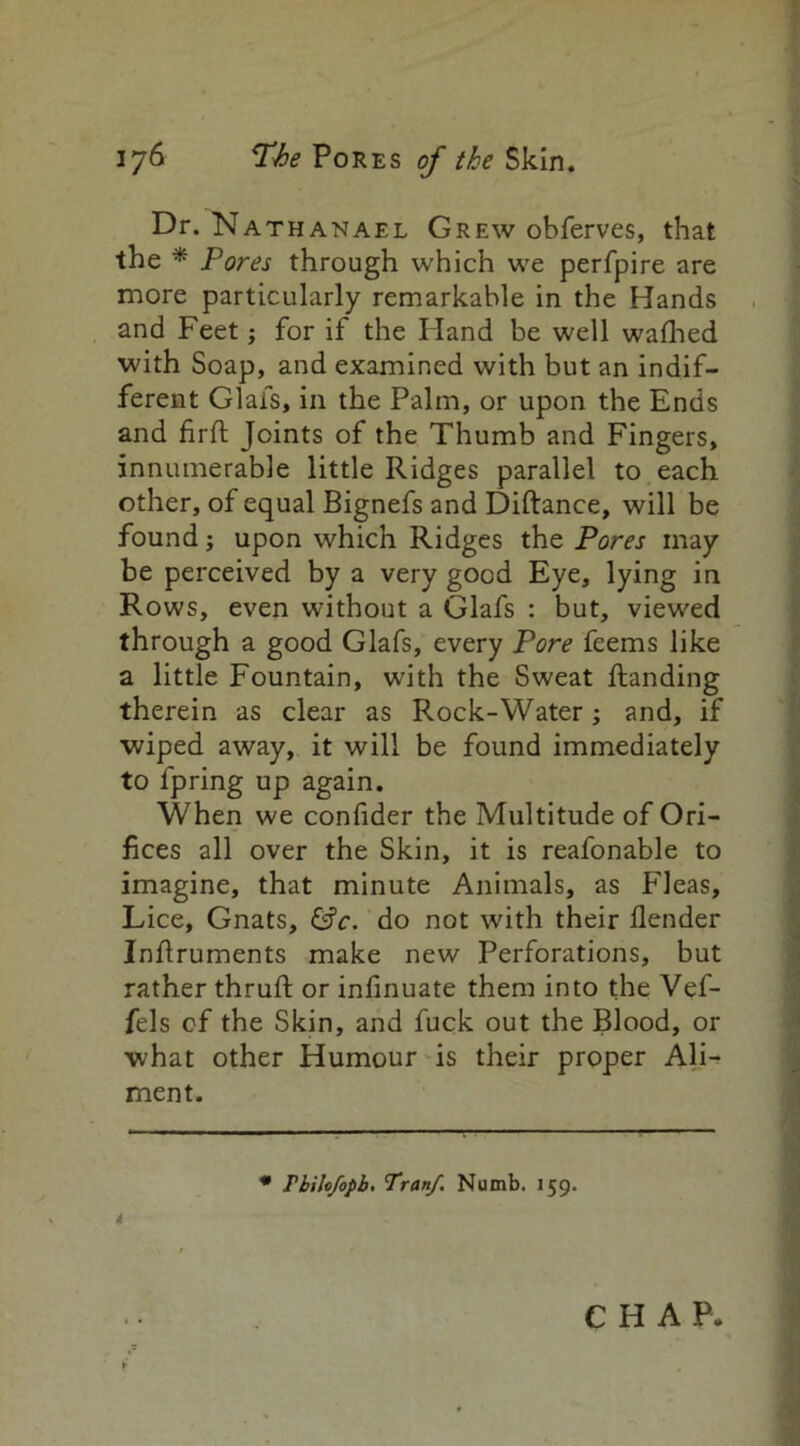 Dr. Nathanael Grew obferves, that the * Pores through which we perfpire are more particularly remarkable in the Hands and Feet; for if the Hand be well wafhed with Soap, and examined with but an indif- ferent Glafs, in the Palm, or upon the Ends and firfl Joints of the Thumb and Fingers, innumerable little Ridges parallel to each other, of equal Bignefs and Diftance, will be found; upon which Ridges the Pores may be perceived by a very good Eye, lying in Rows, even without a Glafs : but, viewed through a good Glafs, every Pore feems like a little Fountain, with the Sweat handing therein as clear as Rock-Water; and, if wiped away, it will be found immediately to fpring up again. When we confider the Multitude of Ori- fices all over the Skin, it is reafonable to imagine, that minute Animals, as Fleas, Lice, Gnats, &c. do not with their {lender Inhruments make new Perforations, but rather thruft or infinuate them into the Vef- fels of the Skin, and fuck out the Blood, or what other Humour is their proper Ali- ment. # Thihfopb. Tran/. Numb. 159. i