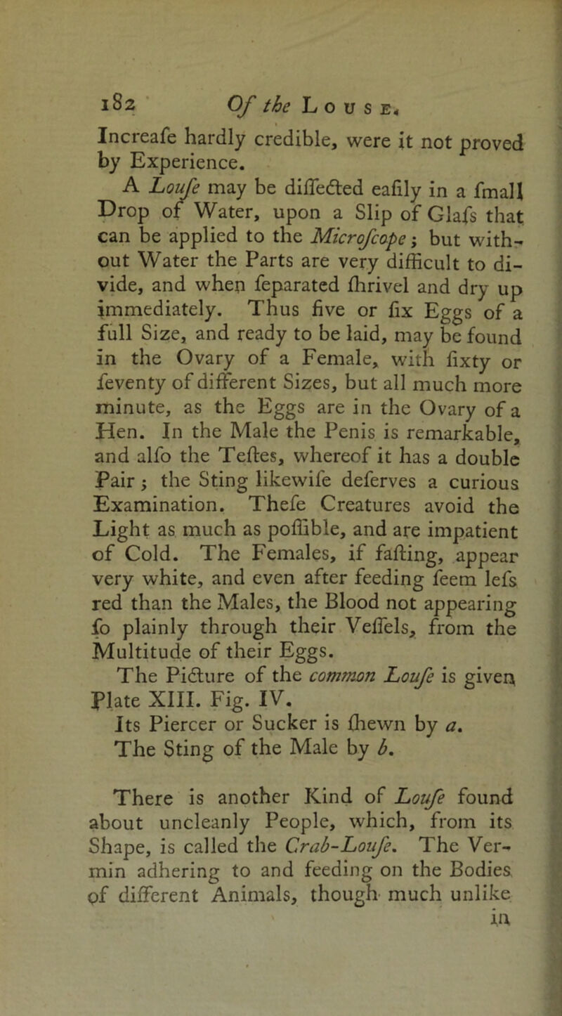 Increafe hardly credible, were it not proved by Experience. A Loufe may be diffe&ed eafily in a fmall Drop of Water, upon a Slip of Glafs that can be applied to the Microfcape; but with- out Water the Parts are very difficult to di- vide, and when feparated fhrivel and dry up immediately. Thus five or fix Eggs of a full Size, and ready to be laid, may be found in the Ovary of a Female, with fixty or feventy of different Sizes, but all much more minute, as the Eggs are in the Ovary of a Hen. In the Male the Penis is remarkable, and alfo the Tefles, whereof it has a double Pair; the Sting likewife deferves a curious Examination. Thefe Creatures avoid the Light as much as poffible, and are impatient of Cold. The Females, if faffing, appear very white, and even after feeding feem lefs red than the Males, the Blood not appearing fo plainly through their Veffels, from the Multitude of their Eggs. The Picture of the common Loufe is given, Plate XIII. Fig. IV. Its Piercer or Sucker is ffiewn by a. The Sting of the Male by b. There is another Kind of Loufe found about uncleanly People, which, from its Shape, is called the Crab-Loufe. The Ver- min adhering to and feeding on the Bodies pf different Animals, though much unlike