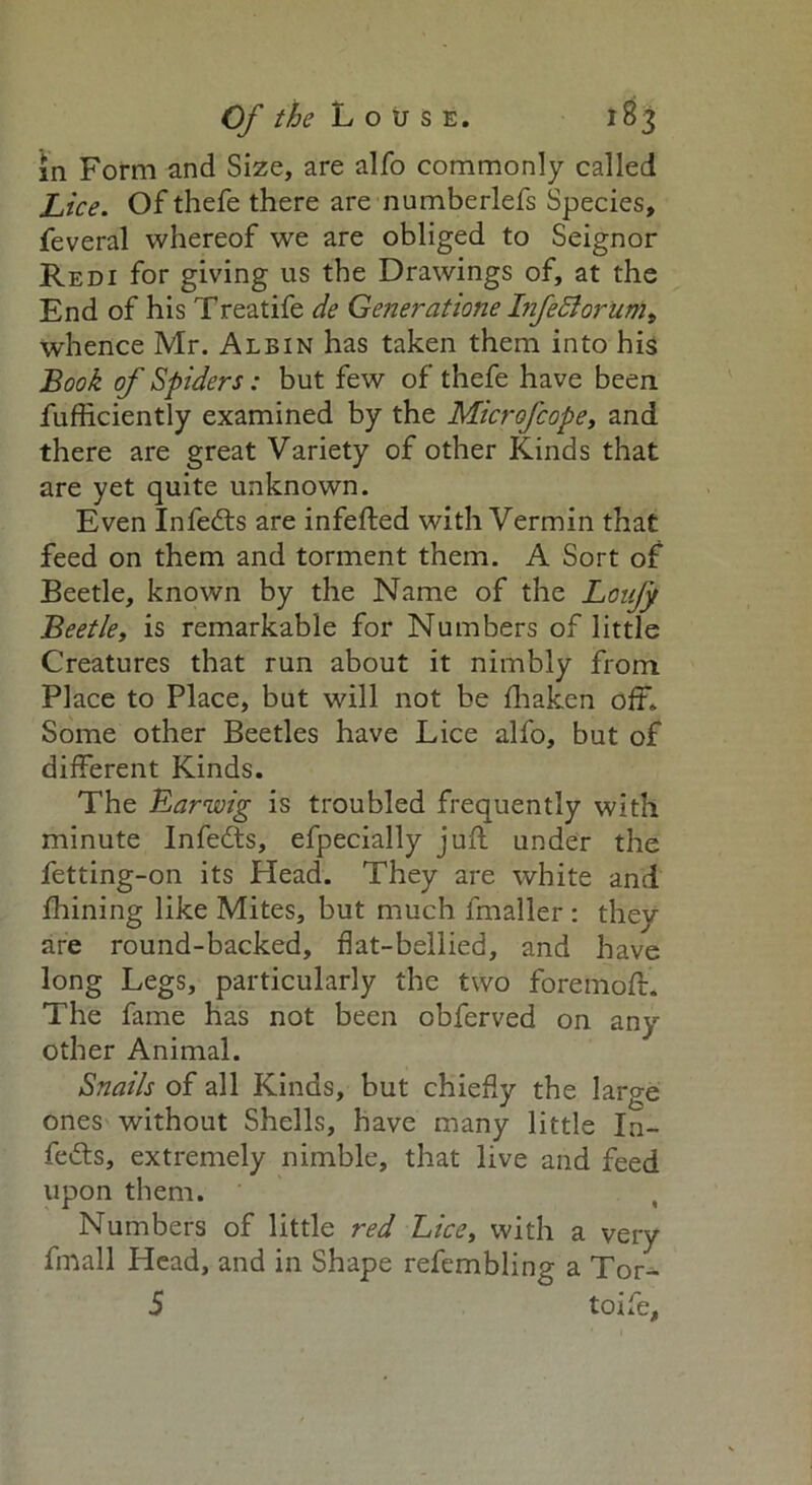 in Form and Size, are alfo commonly called Lice. Of thefe there are numberlefs Species, feveral whereof we are obliged to Seignor Red 1 for giving us the Drawings of, at the End of his Treatife de Generatione Infedlorum, whence Mr. Albin has taken them into his Book of Spiders: but few of thefe have been fufficiently examined by the Microfcope, and there are great Variety of other Kinds that are yet quite unknown. Even Infedts are infefted with Vermin that feed on them and torment them. A Sort of Beetle, known by the Name of the Loii/y Beetle, is remarkable for Numbers of little Creatures that run about it nimbly from Place to Place, but will not be fhaken off. Some other Beetles have Lice alfo, but of different Kinds. The Earwig is troubled frequently with minute Infedts, efpecially juft under the fetting-on its Head. They are white and fhining like Mites, but much lmaller : they are round-backed, flat-bellied, and have long Legs, particularly the two foremoft. The fame has not been obferved on any other Animal. Snails of all Kinds, but chiefly the large ones without Shells, have many little In- fedts, extremely nimble, that live and feed upon them. Numbers of little red Lice, with a very fmall Head, and in Shape refembling a Tor- 5 toife,