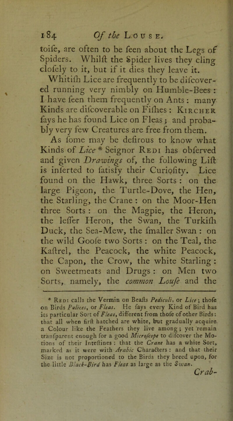 toife, are often to be feen about the Legs of Spiders. Whilft the Spider lives they cling clofely to it, but if it dies they leave it. Whitilh Lice are frequently to be dilcover- ed running very nimbly on Humble-Bees : I have feen them frequently on Ants: many Kinds are difcoverable on Fifties : Kircher fays he has found Lice on Fleas; and proba- bly very few Creatures are free from them. As l'ome may be defirous to know what Kinds of Lice* Seignor Redi has obferved and given Drawings of, the following Lift is inferted to fatisfy their Curipiity. Lice found on the Hawk, three Sorts : on the large Pigeon, the Turtle-Dove, the Hen, the Starling, the Crane : on the Moor-Hen three Sorts : on the Magpie, the Heron, the leffer Heron, the Swan, the Turkifti Duck, the Sea-Mew, the fmaller Swan : on the wild Goofe two Sorts: on the Teal, the Kaftrel, the Peacock, the white Peacock, the Capon, the Crow, the white Starling : on Sweetmeats and Drugs : on Men two Sorts, namely, the common Loufe and the * Redi calls the Vermin on Beafts Pediculi, or Lice; thofe on Birds Pulices, or Fleas. He fays every Kind of Bird has its particular Sort of Fleas, different from thofe of other Birds: that all when firft hatched are white, but gradually acquire a Colour like the Feathers they live among; yet remain tranfparent enough for a good Micro/cope to difcover the Mo- tions of their Intellines : that the Crane has a white Sort, marked as it were with Arabic Characters : and that their Size is not proportioned to the Birds they breed upon, for the little Black-gird has Fleas as large as the Swan. Crab-