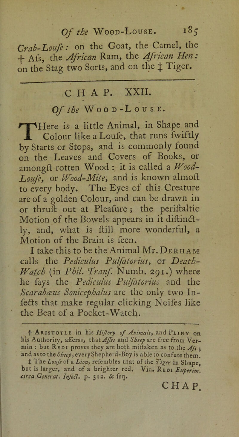 Crab-Loufe: on the Goat, the Camel, the Afs, the African Ram, the African Hen: on the Stag two Sorts, and on the J Tiger. CHAP. XXII. Of the Wood-Louse. THere is a little Animal, in Shape and Colour like a Loufe, that runs fwiftly by Starts or Stops, and is commonly found on the Leaves and Covers of Books, or amongft rotten Wood : it is called a Wood- Loufe, or Wood-Mite, and is known almoft to every body. The Eyes of this Creature are of a golden Colour, and can be drawn in or thruft out at Pleafure j the periftaltic Motion of the Bowels appears in it diftind:- ly, and, what is ftill more wonderful, a Motion of the Brain is feen. I take this to be the Animal Mr. Derham calls the Pediculus Pulfatorius, or Death- Watch (in Phil. Lranf Numb. 291.) where he fays the Pediculus Pulfatorius and the Scarabaus Sonicephalus are the only two In- fects that make regular clicking Noifes like the Beat of a Pocket-Watch. f Aristotle in his Hijlory of Animals, and Pliny on his Authority, afierss, thatAffes and Sheep are free from Ver- min : but Redi proves they are both miftaken as to the A/s ; and as to the Sheep, every Shepherd-Bhy is able to confute them. 1 The Louje of a Lion, refembles that of the Tiger in Shape, but is larger, and of a brighter red. Vld. Redi Experim. circa General. InJ'eft, p. 312. Sc feq. CHAP.