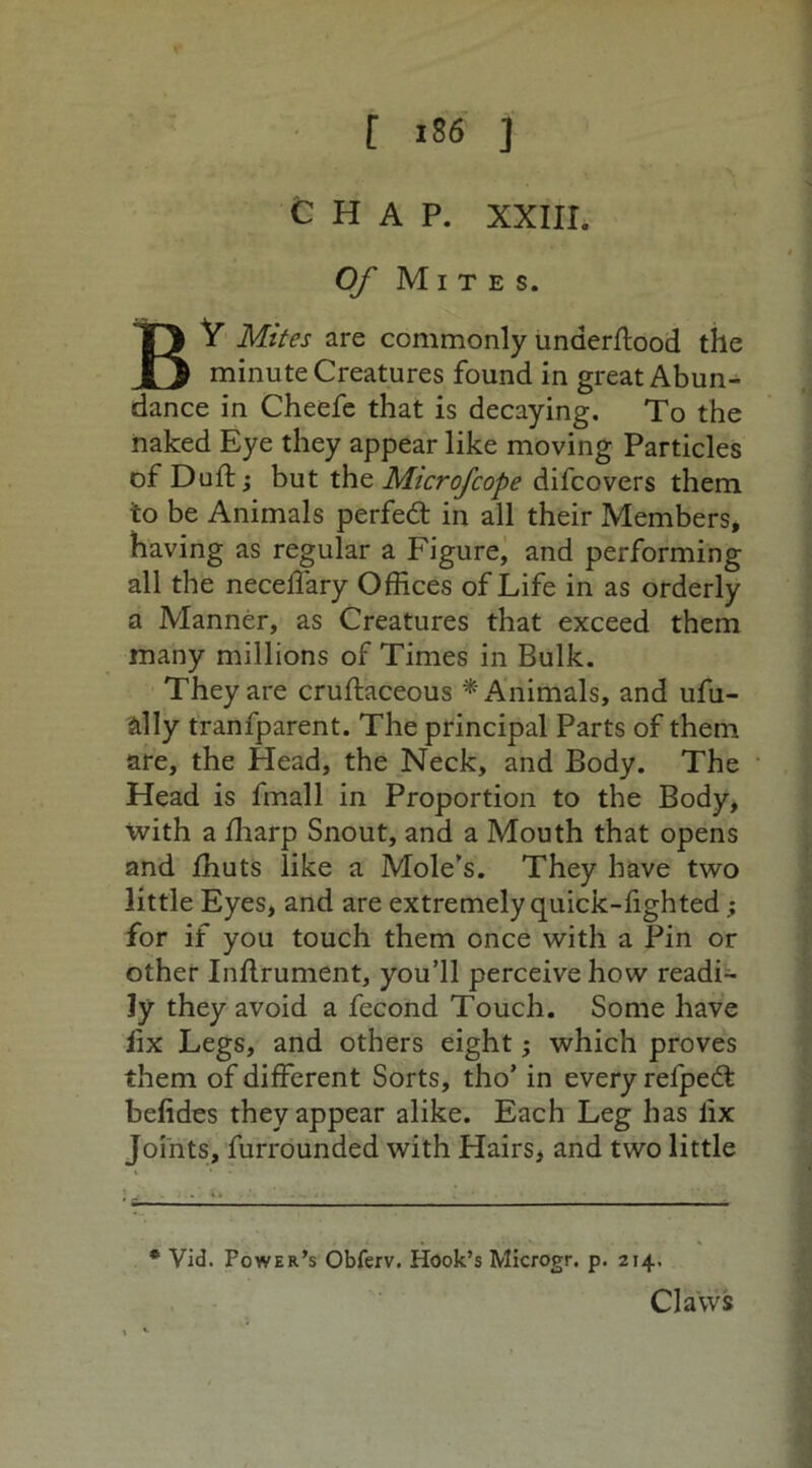 CHAP. XXIII. Of Mites. BY Mites are commonly underflood the minute Creatures found in great Abun- dance in Cheefe that is decaying. To the naked Eye they appear like moving Particles of Diifl; but the Mtcrofcope difcovers them to be Animals perfect in all their Members, having as regular a Figure, and performing all the neceffary Offices of Life in as orderly a Manner, as Creatures that exceed them many millions of Times in Bulk. They are cruftaceous * Animals, and ufu- ally tranfparent. The principal Parts of them are, the Head, the Neck, and Body. The Head is fmall in Proportion to the Body, with a fharp Snout, and a Mouth that opens and fhuts like a Mole’s. They have two little Eyes, and are extremely quick-fighted; for if you touch them once with a Pin or other Inflrument, you’ll perceive how readi- ly they avoid a fecond Touch. Some have lix Legs, and others eight; which proves them of different Sorts, tho’ in every relpedt befides they appear alike. Each Leg has iix Joints, furrounded with Hairs, and two little * Vid. Power’s Obferv. Hook’s Microgr. p. 214. Claws