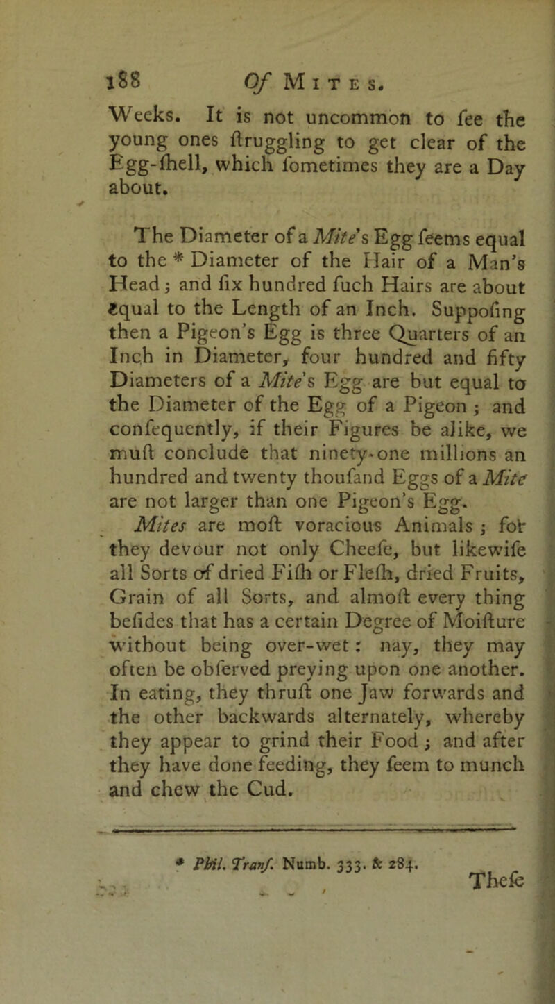 Weeks. It is not uncommon to fee the young ones druggling to get clear of the Egg-fhell, which fometimes they are a Day about. The Diameter of a Mite s Egg feems equal to the * Diameter of the Hair of a Man’s Head ; and fix hundred fuch Hairs are about £qual to the Length of an Inch. Suppofing then a Pigeon’s Egg is three Quarters of an Inch in Diameter, four hundred and fifty Diameters of a Mite's Egg are but equal to the Diameter of the Egg of a Pigeon ; and confequently, if their Figures be alike, we mud; conclude that ninety-one millions an hundred and twenty thoufand Eggs of a Mite are not larger than one Pigeon’s Egg. Mites are mod voracious Animals ; fof they devour not only Cheefe, but likewife all Sorts erf dried Fidi or Flefh, dried Fruits, Grain of all Sorts, and almod every thing befides that has a certain Degree of Moidure without being over-wet: nay, they may often be obferved preying upon one another. In eating, they thrud one Jaw forwards and the other backwards alternately, whereby they appear to grind their Food and after they have done feeding, they feem to munch and chew the Cud. * Pbil. Tranf. Numb. 333. & 284. Thefe