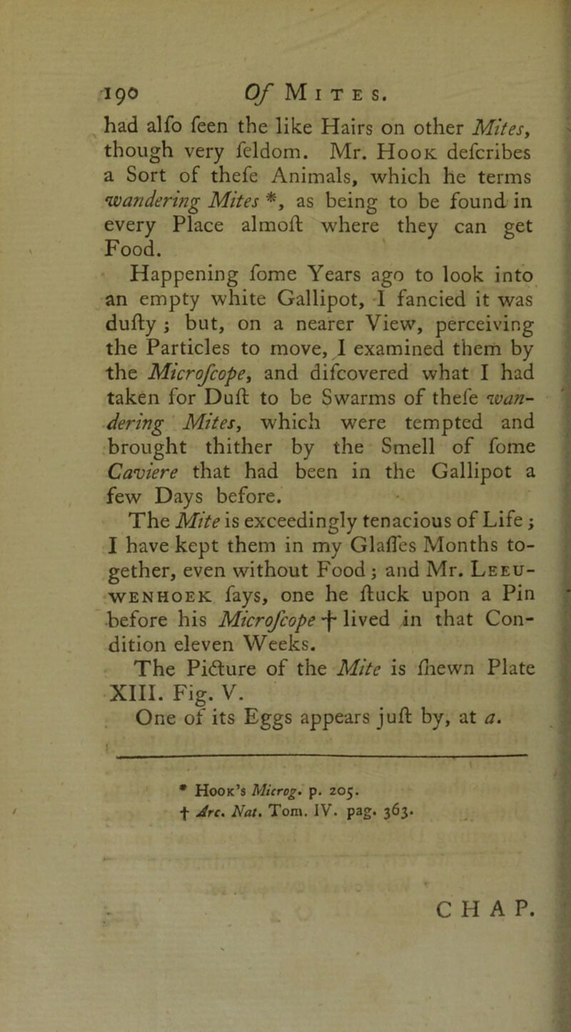 had alfo feen the like Hairs on other Mites, though very feldom. Mr. Hook defcribes a Sort of thefe Animals, which he terms •wandering Mites *, as being to be found in every Place almoft where they can get Food. Happening fome Years ago to look into an empty white Gallipot, I fancied it was dufty ; but, on a nearer View, perceiving the Particles to move, I examined them by the Microfcope, and difcovered what I had taken for Duft to be Swarms of thefe wan- dering Mites, which were tempted and brought thither by the Smell of fome Caviere that had been in the Gallipot a few Days before. The Mite is exceedingly tenacious of Life; I have kept them in my Glaffes Months to- gether, even without Food ; and Mr. Leeu- wenhoek fays, one he ftuck upon a Pin before his Microfcope •f' lived in that Con- dition eleven Weeks. The Picture of the Mite is fhewn Plate XIII. Fig. V. One of its Eggs appears juft by, at a. * Hook’s Microg. p. Z05. f Arc. Nat. Tom. IV. pag. 363.