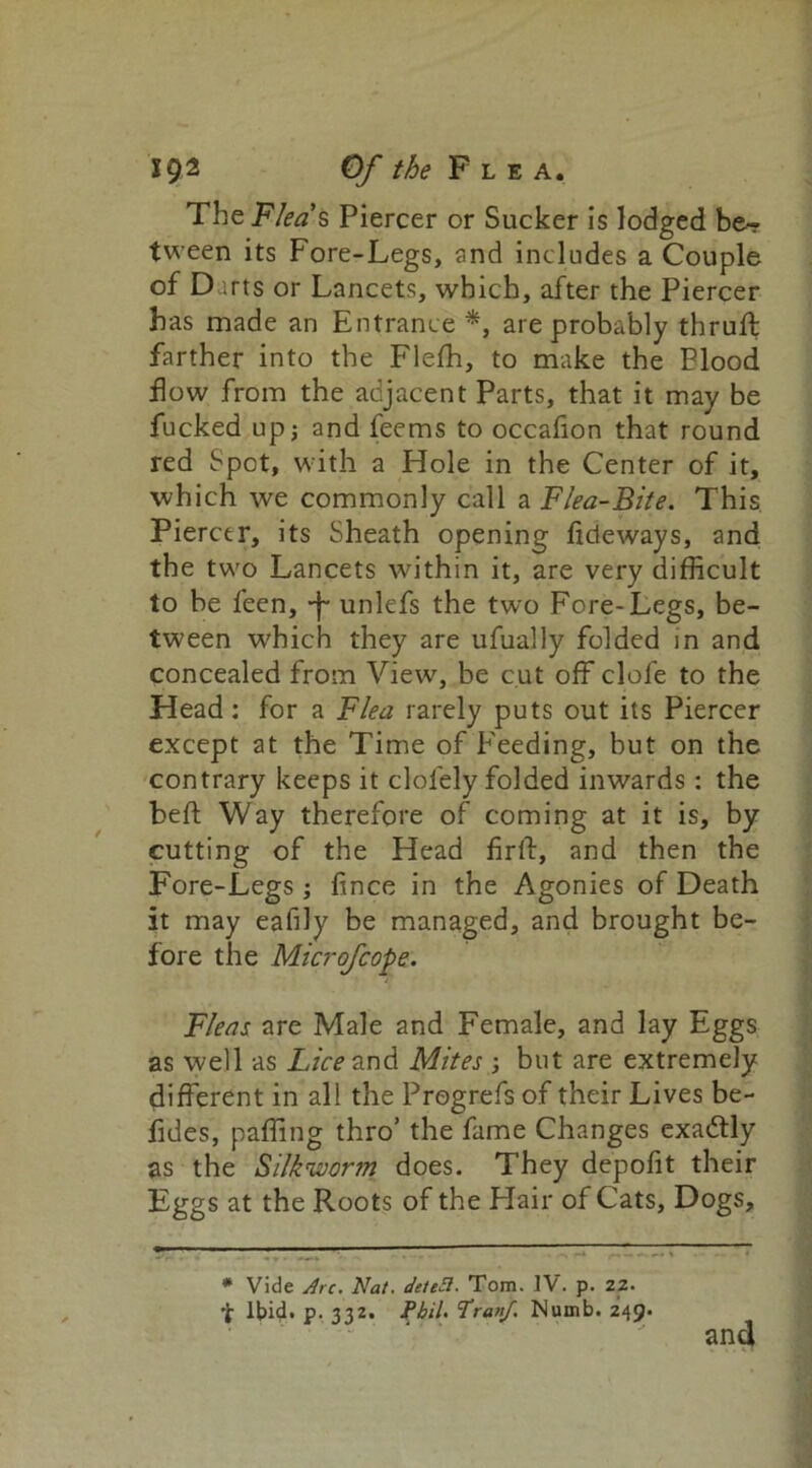 TheFZfffs Piercer or Sucker is lodged be- tween its Fore-Legs, and includes a Couple of D arts or Lancets, which, after the Piercer has made an Entrance *, are probably thruft farther into the Fleffi, to make the Flood flow from the adjacent Parts, that it may be fucked up; and feems to occafion that round red Spot, with a Hole in the Center of it, which we commonly call a Flea-Bite. This. Piercer, its Sheath opening lideways, and the two Lancets within it, are very difficult to be feen, -f- unlefs the two Fore-Legs, be- tween which they are ufually folded in and concealed from View, be cut off clofe to the Head: for a Flea rarely puts out its Piercer except at the Time of Feeding, but on the contrary keeps it clofely folded inwards: the heft Way therefore of coming at it is, by cutting of the Head firft, and then the Fore-Legs; fince in the Agonies of Death it may eafily be managed, and brought be- fore the Microfcope. Fleas are Male and Female, and lay Eggs as well as Lff^and Mites ; but are extremely different in all the Progrefs of their Lives be- fides, paffing thro’ the fame Changes exactly as the Silk'wor?n does. They depofit their Eggs at the Roots of the Hair of Cats, Dogs, * Vide Arc. Nat. detcSi. Tom. IV. p. 22. Ibid. p. 332. Phil. Tranf. Numb. 249. and