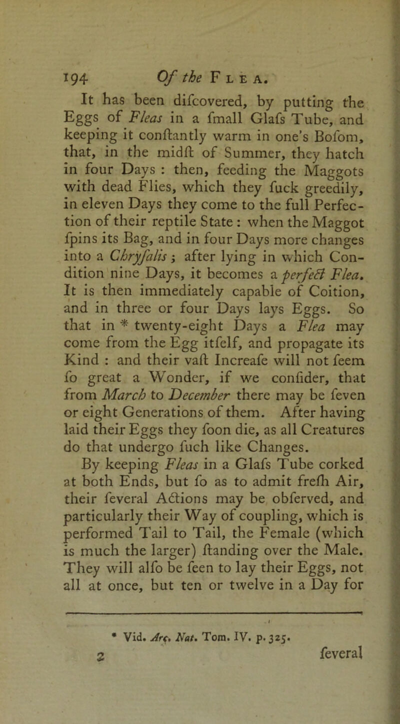 It has been difcovered, by putting the Eggs of Fleas in a fmall Glafs Tube, and keeping it conftantly warm in one’s Bofom, that, in the midft of Summer, they hatch in four Days : then, feeding the Maggots with dead Flies, which they fuck greedily, in eleven Days they come to the full Perfec- tion of their reptile State : when the Maggot fpins its Bag, and in four Days more changes into a Chryfalis; after lying in which Con- dition nine Days, it becomes a perfett Flea. It is then immediately capable of Coition, and in three or four Days lays Eggs. So that in * twenty-eight Days a Flea may come from the Egg itfelf, and propagate its Kind : and their vaft Increafe will not feem fo great a Wonder, if we confider, that from March to December there may be feven or eight Generations of them. After having laid their Eggs they foon die, as all Creatures do that undergo luch like Changes. By keeping Fleas in a Glafs Tube corked at both Ends, but fo as to admit frefh Air, their feveral Addons may be obferved, and particularly their Way of coupling, which is performed Tail to Tail, the Female (which is much the larger) Handing over the Male. They will alfo be feen to lay their Eggs, not all at once, but ten or twelve in a Day for * Vid. Arc, Nat. Toni. IV. p. 325. 2 feveral