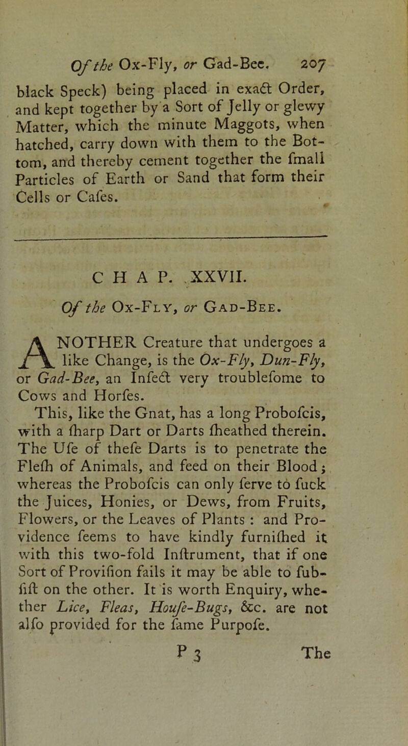 black Speck) being placed in exadt Order, and kept together by a Sort of Jelly or glewy Matter, which the minute Maggots, when hatched, carry down with them to the Bot- tom, and thereby cement together the fmali Particles of Earth or Sand that form their Cells or Cafes. CHAP. XXVII. Of the Ox-Fly, or Gad-Bee. ANOTHER Creature that undergoes a like Change, is the Ox-Fly, Dun-Fly, or Gad-Bee, an Infedt very troublefome to Cows and Horfes. This, like the Gnat, has a long Probofcis, with a Hiarp Dart or Darts fheathed therein. The Ufe of thefe Darts is to penetrate the Fled) of Animals, and feed on their Blood; whereas the Probofcis can only ferve to fuck the Juices, Honies, or Dews, from Fruits, Flowers, or the Leaves of Plants : and Pro- vidence feems to have kindly furnilhed it with this two-fold Inftrument, that if one Sort of Provifion fails it may be able to fub- fift on the other. It is worth Enquiry, whe- ther Lice, Fleas, Houfe-Bugs, &c. are not alfo provided for the fame Purpofe.