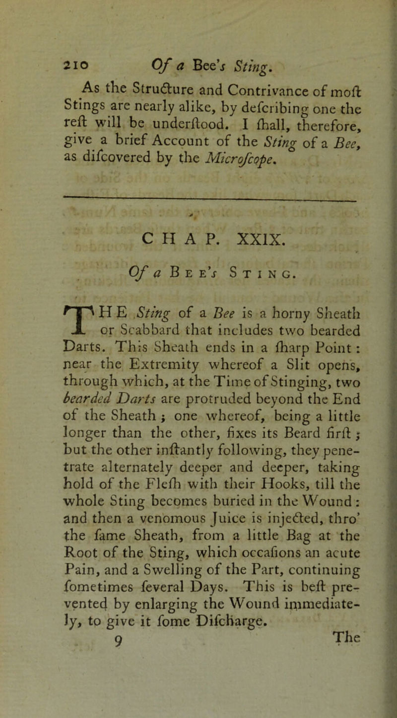 As the Structure and Contrivance of moft Stings are nearly alike, by defcribing one the reft will be underftood. I fhall, therefore, give a brief Account of the Sting of a Bee, as difcovered by the Microfcope. CHAP. XXIX. Of a Bee’j Sting. TH E Sting of a Bee is a horny Sheath or Scabbard that includes two bearded Darts. This Sheath ends in a fharp Point: near the Extremity whereof a Slit opens, through which, at the Time of Stinging, two bearded Darts are protruded beyond the End of the Sheath j one whereof, being a little longer than the other, fixes its Beard firft ; but the other inftantly following, they pene- trate alternately deeper and deeper, taking hold of the Flefh with their Hooks, till the whole Sting becomes buried in the Wound : and then a venomous Juice is inje&ed, thro’ the fame Sheath, from a little Bag at the Root of the Sting, which occafions an acute Pain, and a Swelling of the Part, continuing fometimes feveral Days. This is beft pre- vented by enlarging the Wound immediate- ly, to give it fome Difcharge. 9