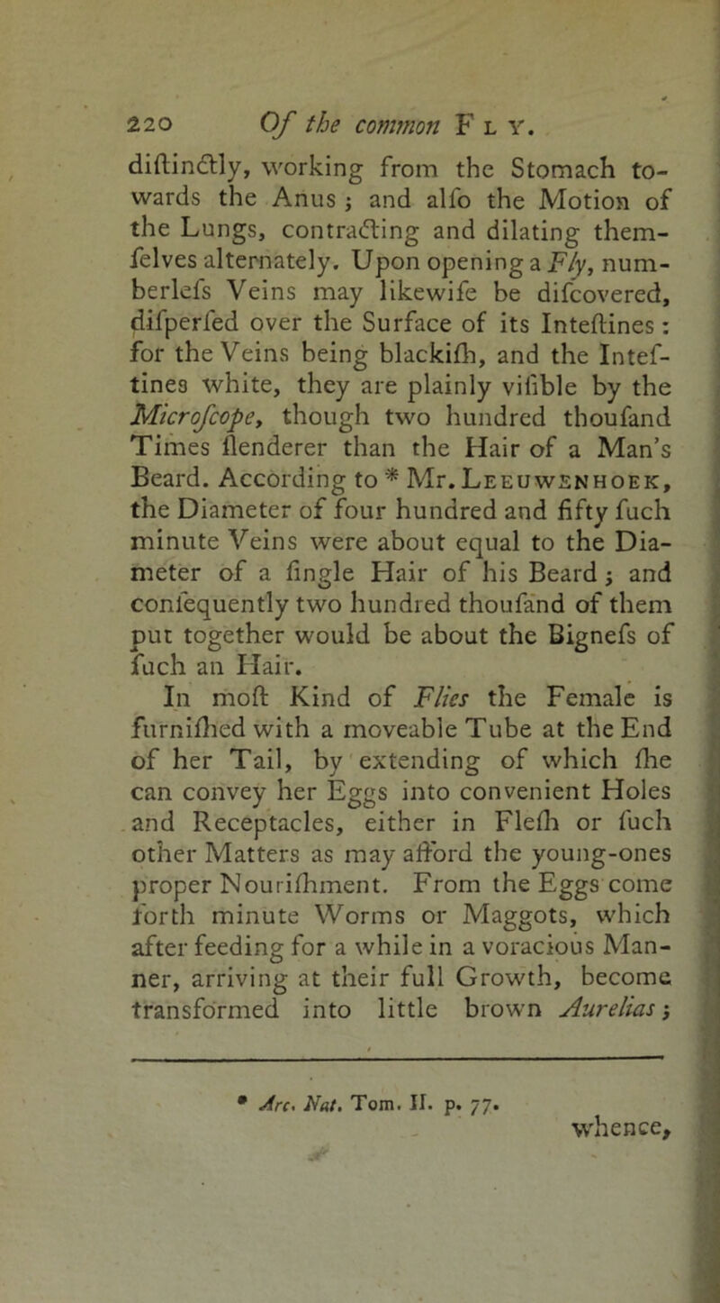 diftinCHy, working from the Stomach to- wards the Anus j and alfo the Motion of the Lungs, contracting and dilating them- felves alternately. Upon opening a Fly, num- berlefs Veins may likewife be difcovered, difperfed over the Surface of its Inteftines: for the Veins being blackifh, and the Intef- tine3 white, they are plainly vilible by the Microfcope, though two hundred thoufand Times llenderer than the Hair of a Man’s Beard. According to * Mr. Leeuwenhoek, the Diameter of four hundred and fifty fuch minute Veins were about equal to the Dia- meter of a fingle Hair of his Beard; and confequently two hundred thoufand of them put together would be about the Bignefs of fuch an Hair. In mod Kind of Flies the Female is furnifh'ed with a moveable Tube at the End of her Tail, by extending of which die can convey her Eggs into convenient Holes and Receptacles, either in Flefii or fuch other Matters as may afford the young-ones proper IN ourifiiment. From the Eggs come forth minute Worms or Maggots, which after feeding for a while in a voracious Man- ner, arriving at their full Growth, become transformed into little brown Aurelias whence. • Arc. Nat. Tom. II. p. 77.