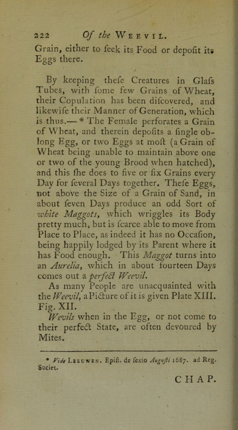 Grain, either to feek its Food or depofit its Eggs there. / By keeping thefe Creatures in Glafs Tubes, with fome few Grains of Wheat, their Copulation has been dilcovered, and likewife their Manner of Generation, which is thus.— * The Female perforates a Grain of Wheat, and therein depofits a fingle ob- long Egg, or two Eggs at mod; (a Grain of Wheat being unable to maintain above one or two of the young Brood when hatched), and this Hie does to five or fix Grains every Day for feveral Days together. Thefe Eggs, not above the Size of a Grain of Sand, in about feven Days produce an odd Sort of white Maggots, which wriggles its Body pretty much, but is fcarce able to move from Place to Place, as indeed it has no Occafion, being happily lodged by its Parent where it has Food enough. This Maggot turns into an Aurelia, which in about fourteen Days comes out a perfect Weevil. As many People are unacquainted with the Weevil, aPidture of it is given Plate XIII. Fig-XII. Wevils when in the Egg, or not come to their perfedt State, are often devoured by Mites. • Vtdt Lbeuwen-. Epift. de fexio AuguJU 1687. ad Reg. Socicu
