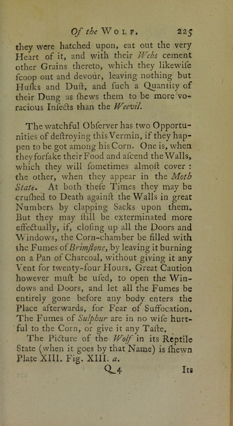 they were hatched upon, eat out the very Heart of it, and with their Webs cement other Grains thereto, which they likewife fcoop out and devour, leaving nothing but Hulks and Dud, and fuch a Quantity of their Dung as (hews them to be more vo- racious Infects than the Weevil. The watchful Obferver has two Opportu- nities of deftroying this Vermin, if they hap- pen to be got among his Corn. One is, when theyforfake their Food and afcend the Walls, which they will fometimes almoft cover : the other, when they appear in the Moth State. At both thefe Times they may be crufhed to Death again ft the Walls in great Numbers by clapping Sacks upon them. But they may ftill be exterminated more effectually, if, clofing up all the Doors and Windows, the Corn-chamber be filled with the Fumes oiBrimJlone, by leaving it burning on a Pan of Charcoal, without giving it any Vent for twenty-four Hours. Great Caution however muft be uled, to open the Win- dows and Doors, and let all the Fumes be entirely gone before any body enters the Place afterwards, for Fear of Suffocation, The Fumes of Sulphur are in no wife hurt- ful to the Corn, or give it any Tafte, The Picture of the Wolf in its Reptile State (when it goes by that Name) is fhewn Plate XIII. Fig. XIII. a. 0^4 Its