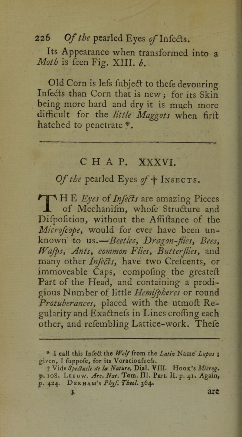 Its Appearance when transformed into a Moth is leen Fig. XIII. b. Old Corn is lefs fubjedt to thefe devouring Infedts than Corn that is new; for its Skin being more hard and dry it is much more difficult for the little Maggots when firfl hatched to penetrate * *, CHAP. XXXVI. Of the pearled Eyes of -j- Insects. TH E Eyes of Infefts are amazing Pieces of Mechanilm, whofe Structure and Difpofition, without the Affiftance of the Microfcope, would for ever have been un- known' to us.—Beetles, Dragon-flies, Bees, tVafps, Ants, common Flies, Butterflies, and many other Infebis, have two Crefcents, or immoveable Caps, compofing the greateft Part of the Head, and containing a prodi- gious Number of little Hemifpheres or round Protuberances, placed with the utmoft Re- gularity and Exadtnefs in Lines eroding each other, and refembling Lattice-work. Thefe * I call this Infedtthe Wolf from the Latin Name.' Lupus ; given, I fuppofe, for its Voracioufnefs. f Vide Speflacle cte la Nature, Dial. Vllf. Hook’s Microg. p. 108. Leeuw. Arc. Nat. Tom. III. Part. II. p. 41. Again, p. 424. Derham’s Pbjf. Tbeel. 364. * arc