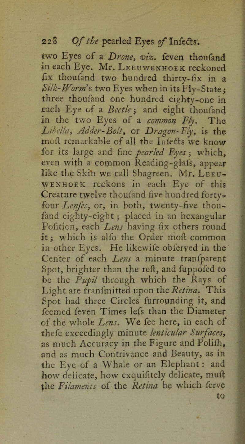 two Eyes of a Drone, viz. feven thoufand in each Eye. Mr. Leeuwenhoek reckoned fix thoufand two hundred thirty-fix in a $ilk-Worm s two Eyes when in its Hy-State $ three thoufand one hundred eighty-one in each Eye of a Beetle -f and eight thoufand jn the two Eyes of a common Fly. The Libella, Adder-Bolt, or Dragon-Fly, is the mod remarkable of all the Iniedts we know for its large and fine pearled Eyes ; which, even with a common Reading-glafs, appear like the Skih we call Shagreen. Mr. Leeu- wenhoek reckons in each Eye of this Creature twelve thoufand five hundred forty- four LenJ'es, or, in both, twenty-five thou- fand eighty-eight -, placed in an hexangular Pofition, each Lens having fix others round it; which is alfo the Order mod common in other Eyes. He likewife obferved in the Center of each Letts a minute tranfparent Spot, brighter than the red, and fuppofed to be the Pupil through which the Rays of Light are tranfmitted upon the Retina. This Spot had three Circles furrounding it, and feemed feven Times lefs than the Diameter of the whole Lens. We fee here, in each of thefe exceedingly minute lenticular Surfaces, as much Accuracy in the Figure and Poliih, and as much Contrivance and Beauty, as in the Eye of a Whale or an Elephant : and how delicate, how exquifitely delicate, mud the Filaments of the Retina be which ferve to